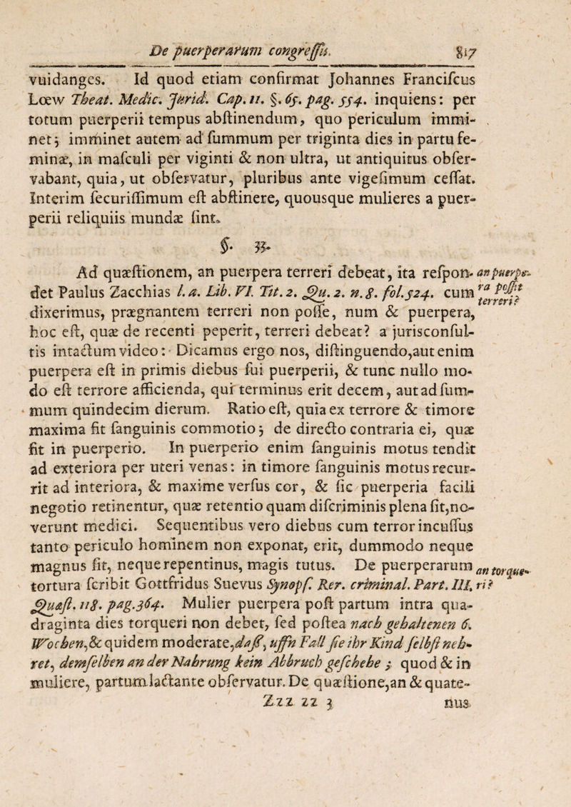 1 De puerperarum congrejfu. %\y vuidanges. Id quod etiam confirmat johannes Francifcus Loew The at. Medie. Jkrid. Cap. u. §. 63. pag. 334. inquiens: per totum puerperii tempus abftinendum* quo periculum rmrai- , net \ imminet autem ad fummurn per triginta dies in partu fe¬ mina’, in mafculi per viginti & non ultra, ut antiquitus obfer- vabant, quia, ut obfervatur, pluribus ante vigefimum cefiat. Interim fecuriffimum eft abftinere, quousque mulieres a puer¬ perii reliquiis munda: finu ■ §• Ad quaeftionem, an puerpera terreri debeat, ita refpon-^j^f^ det Paulus Zacchias /. a. Lib. FI Tit. 2. 3u. 2. n.g. fol.324. cum rf dixerimus, praegnantem terreri non polle, num & puerpera, hoc eft, quae de recenti peperit, terreri debeat? a jurisconful- tis intaeftum video: • Dicamus ergo nos, diftinguendo,aut enim puerpera eft in primis diebus fui puerperii, & tunc nullo mo¬ do eft terrore afficienda, qui terminus erit decem, aut ad fum¬ um m quindecim dierum. Ratio eft, quia ex terrore & timore maxima fit fanguinis commotio 3 de direfto contraria ei, quae fit in puerperio. In puerperio enim fanguinis motus tendit ad exteriora per uteri venas: in timore fanguinis motus recur¬ rit ad interiora, & maxime verfus cor, & fic puerperia facili negotio retinentur, quae retentio quam diferiminis plena Igno¬ verunt medici. Sequentibus vero diebus cum terror incuflus tanto periculo hominem non exponat, erit, dummodo neque magnus fit, neque repentinus, magis tutus. De puerperarum an torque* tortura feribit Gottfridus Suevus Synopfl Rer. criminal. Part, IlRri? Jpudft.uS. pag.364. Mulier puerpera poft partum intra qua¬ draginta dies torqueri non debet, fed poftea nach gehaltenen 6, Wochen.lk quidem moderate,uffh Fati fie ihr Kind felbfineh* ret, demfelben an der Nahrung kein Abbruch gefchehe ; quod & in muliere, partumlaflante obfervatur. De quadlione,an & quate- Zzz zz 1 nu& \