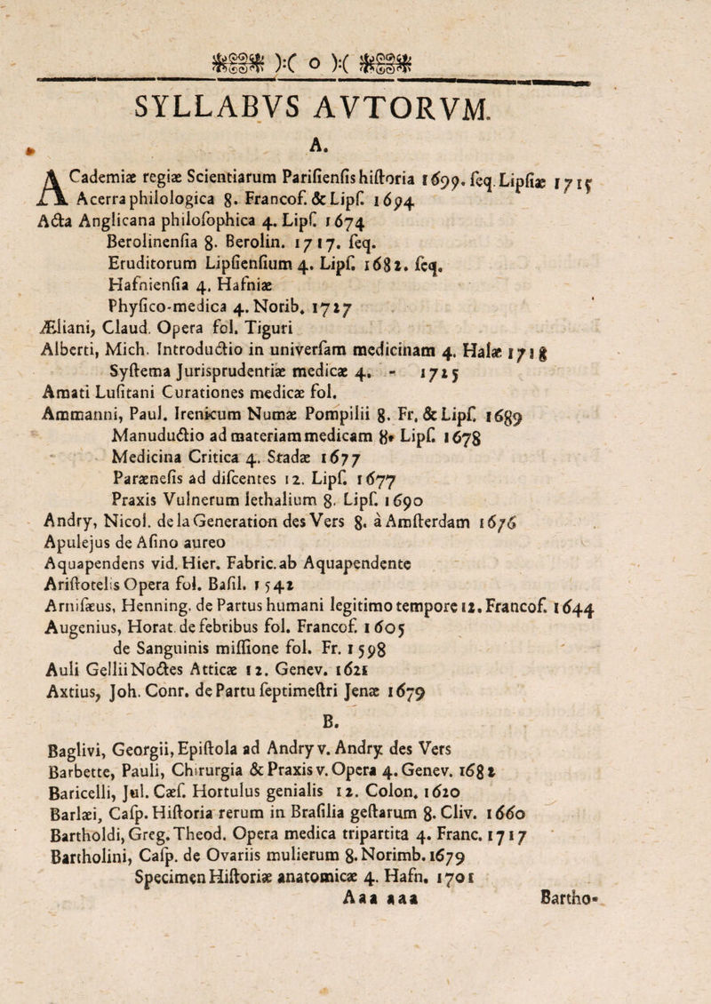 SYLLABVS AVTORVM. ACademiae regiae Scientiarum Parifienfishiftoria 1699, feq Lipfiae iyif Acerra philologica g. Francof. & Lipf 1694 A&a Angiicana phiiofophica 4. LipC 1674 Berolinenfia 8. Berolin. 1717. feq. Eruditorum Lipfienfium 4. Lipf. 1682* fcq. Hafnienfia 4. Hafniae Phylico-medica 4. Norib. 1717 iEiiani, Claud. Opera fol. Tiguri Alberti, Mich. Introdudio in univerfam medicinam 4. Halae 171 g Syftema Jurisprudentiae medicae 4. - iji 5 Amati Lufitani Curationes medicae fol. Aramanni, Paul. Irenkum Numae Pompilii g. Fr.&LipC 1689 Manudu&io ad materiam medicam 8» LipC 1678 Medicina Critica 4. Stadae 1677 Paraenefis ad difcentes 12, LipC i6yy Praxis Vulnerum lethalium 8- L.ipC 1690 Andry, Nicoi. delaGeneration des Vers g. aAmllerdam 16/6 Apulejus de Afino aureo Aquapendens vid. Hier. Fabric.ab Aquapendente Ariftotelis Opera foL Bafil, f 541 Arnifaeus, Henning. de Partus humani legitimo tempore 12, Francof. 1644 Augenius, Horat. de febribus fol. Francof. 1605 de Sanguinis miffione fol. Fr. 1598 Auli GelliiNo&es Atticae sz. Genev. 1621 Axtius, Joh. Conr. de Partu feptimeftri Jenae 1679 B. Baglivi, Georgii, Epiftola ad Andry v. Andry des Vers Barbette, Pauli, Chsrurgia & Praxis v. Opera 4. Genev. 1681 Baricelli, Jul. CaeC Hortulus genialis 12. Colon. 1620 Barlaei, Cafp. Hiftoria rerum in Brafilia geftarum 8«Cliv. 1660 Bartholdi, Greg. Theod. Opera medica tripartita 4. Franc. 1717 Bartholini, Cafp. de Ovariis mulierum 8. Norimb. 1679 Specimen Hiftoriae anatomicae 4. Hafn, 1701 Aaa aaa Bartho*