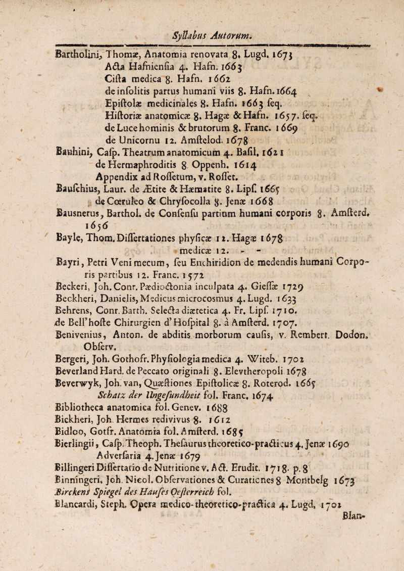 Bartholini^ Thomae, Anatoraia renovata 8* Lugd, 167} Ada Hafnienha 4. Hafn. 1663 CiRa medica g. Hafn» 1661 deinfolitis partus humani viis 8. Hafn. 1664 Epiftolae medicinales 8. Hafn. 1663 feq. Hiftoriae anatomicae 8« Hagae &Hafn. 1657. feq, de Luce hominis & brutorum 8. Franc. 1669 de Unicornu 12. Amftclod, 1678 Banhini, Cafp. Theatrum anatomicum 4. Bafil, 1611 de Hermaphroditis g Oppenh. 1614 Appendix ad Roffetum, v. Roffet. Baufchius^ Laur. de dEcite &Haematite 8® Lipf. i66<$ de Coeruleo & Chryfocolla g. Jenae 1668 Bausnems^ Barthol. de Confenfu partium humani corporis g. AmRerd, 16 5 <5 Bayle, Thom.Diflertationes phyficse 1 z. Hagae 1678 medicae 12. Bayri, Petri Veni rnecum, feu Enchiridion de medendis humani Corpo* ris partibus 12. Franc. 1 572 Beckeri, Joh.Conr. Paediodonia inculpata 4. Giefiae 1729 Beckheri, Danielis, Medicus nnicrocosmus 4. Lugd. 1633 Behrens, Conr. Bartb. Seleda dietetica 4. Fr. Lipf 1710. de BelFhofte Chirurgien eT Hofpital g. a AmRerd. 1707. Benivenius, Anton. de abditis morborum caulis, v. Rembert. Dodon» Obferv, Bergerf Joh. Gothofr.Phyfiologia medica 4. Witeb. 1702 Beverland Hard. de Peccato originali 8. Eievtheropoli 1678 Beverwyk, Joh. van, QuaeRiones Epiftolicse 8. Roterod. 166^ Schatz der llngefundheit fol. Franc, 1674 Bibliotheca anatomica fol.Genev. 1688 Bickheri, Joh. Hermes redivivus 8« 1C i 2 Bidloo, Gotfr» Anatomia fol. Amflerd. Bierlingii 3 Cafp. Theopb. Thefaurus theoretico-pradi eus 4, Jense 1690 Adverfaria 4.Jense 1679 Billingeri Differtatio de Nutritione v. Ad. Erudit. 1771 g. p.g Binningerf Joh. NieoL Obfervationes 8c Curationes g Montbclg 1673 Birckens Spiegel des Haufes Oeflerreich fol. Blancardi, Steph. Opera medico-theoretieo-pradica 4. Lugd, 1702 Blan*