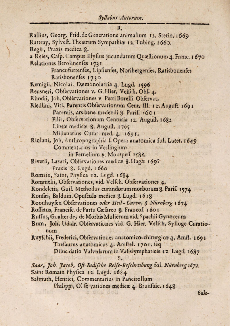 R. Rallius, Georg. Frid.de Generatione animalium n. Stetin, \ 66<y Rattray, Sylveft. Theatrum Sympathiae ii.Tubing, 1660. Regii, Fraxis medica g. a Reies, Cafp. Campus Eiyfius jucundarum Quaeftionum 4. Franc. 1670 Relationes Berolinenfes 1731 Francofurtenfes, Lipfienles, Norjbergenfes, Ratisbonenfes Ratisbonenfes 1730 Remigii, Nicolai, Daemonolatria 4. Lugd. 1596 Reusncri, Obfervationes v. G.Hier* Velfch. Obii 4. Rhodii, Joh. Obfervationes v. Petri Borelii Obfervst. Riedlini, Viti, ParentisObfervationum Cent. III. it. Auguft, 1691 Parentis, ars bene medendi g. Farif. 1601 Filii, Obfervationum Centuria 12, Auguft. i6g2 Lineae medicae g. Auguft. 170^ Millenarius Curar, med. 4. 1691. R solani, Joh. Anthropographia f. Opera anatomica foi Lutet. 1649 Commentarius in Veslingium in Fernelium 8. Montpefl! 1 fgg. RiVerii, Lazari, Obfervationes medicae g*Hagae 1656 Praxis 8. Lugd. iddo Romain, ^aint, Phyfica 12. Lugd. 1684 Rommelii, Obfervationes, vid. Velfch. Obfervationes 4. Rondeletii, GuiL Methodus curandorum morborum 8- Parifl 1574 Ronfaei, Balduin. Opufcula medica g. Lugd. 16 ig Roonhuyfen Obfervationes oder Heit- Curen, 8 Nurnberg j 674 Roffetus, Francifc, de Partu Caefareo g. Francof. 1 do 1 RufFus, Guaker de, de Morbis Mulierum vid. Spachii Gynaeceum Rum, Joh. Udalr. Obfervationes vid. G. Hier. Velfch. Sylloge Curatio¬ num Ruyfchii, Frederici, Obfervationes anatomico-chirurgicae 4, Amft. 1691 Thefaurus anatomicus 4. Amfteh 1701. ieq Dilucidatio Valvularum in Vafislymphatieis 12. Lugd. 1687 c $44/, Joh. j4cob} Oft-Indifche Reife-Befchreibung fol, Nurnberg i6jz„ Saint Romain Phyfica 12. Lugd. 1684 Sahnuth, Henrici, Commentarius in Pancirollum Philippi, 01 fe vationes medicae 4. Brunfuic, 1648 SaJz-