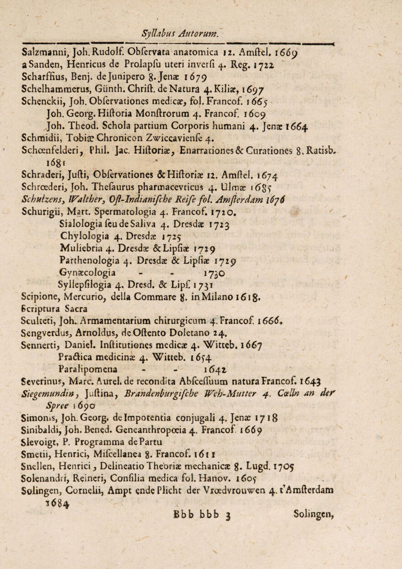 / Syllabus Autorum. . .——*..— ■ ■ .. < Salzmanni, Joh.Rudolf, Obfervata anatomica 12. Amfteh r 669 aSanden, Henricus de Prolapfu uteri inverfi 4. Reg. 1722 Scharffius, Benj. de Junipero 8« Jenae 1679 Schelhammerus, Giinth. Chrift. de Natura 4. Kiliae, \ 6<)j Schenckii, Joh. Obfervationes medicae, fol. Francof. 1665 Joh. Georg. Hiftoria Monflrorum 4. Francof 1609 Joh. Tbeod. Schola partium Corporis humani 4. Jenae 1664 Schmidii, Tobiae Chronicon Zwiccavienfe 4. Schcenfelderi, Phil. Jac. Hiftoriae, Enarrationes6c Curationes S»Ratisb. 168 r * . Schraderi, Jufti, Oblervationes &Hifloriae 12. Amftel. 1674 Schroederi, Joh. TheFaurus pharmacevticus 4. Ulmae 1 Schulzens> Walther, Oft-lndianifche Reife fol, Amfterdam l6j6 Schurigii, Mart. Spermatologia 4. Francof. 1720. Sialologia fcu de Saliva 4. Dresdae 1723 Chylologia 4. Dresdae 1725 Muliebria 4. Dresdae StLipfiae 1729 Parthenologia 4. Dresdae & Lipliae 1729 Gynaecologia - - 1730 Syllepfilcgia 4. Dresd. & LipC 1731 Scipione, Mercurio, deila Commare g. inMilano i6ig. Scriptura Sacra Sculteti, Joh. Armamentarium chirurgicum 4. Francof. 1666» Sengverdus, Arnoldus, deOftento Doletano 24. Sennerti, Daniel. Infiitutiones medicae 4. Witteb. 166J Pra&ica medicinae 4. Witteb. 16^4 Paralipomena - - 1641 Severinus, Mare. Aurel.de recondita Abfceffuum natura Francof. 1643 Siegemundin, Juftina, Brandenburgifche Weh-Mutter 4. Coelln an der Syree 1690 Simonis, Joh. Georg. de Impotentia conjugali 4. Jenae 1718 Sinibaldi, Joh. Bened. Geneanthropoeia 4. Francof. 1669 Slevoigt, P. Programma de Partu Smetii, Henrici, Mifcellanea g. Francof. 1611 Snellen, Henrici, Delineatio Theoriae mechanicae g. Lugd. 1705 Solenandri, Reineri, Conlilia medica fol. Hanov. i6oy Solingen, Cornelii, Ampt endePlicht der Vroedvrouwen 4, fAmfterdam 16 84 Bbb bbb 3 Solingen, j