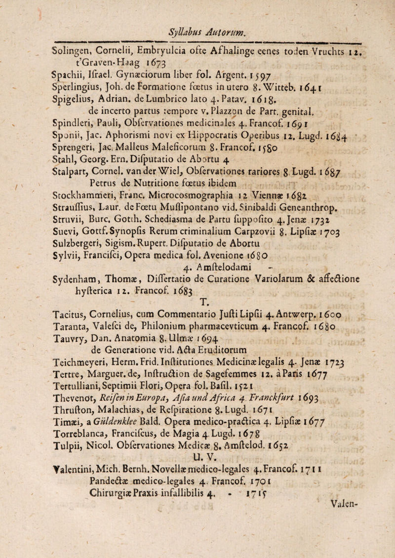 Solingen, Cornelii, Embryulcia ofte Afhalinge eenes toden Vruchts 12. t’Graven*Haag 1673 Spachii, Jfrael. Gynaeciorum liber fol. Argent. 1597 Sperlingius, Joh. de Formatione foetus in utero 8.Witteb. 164.1 Spigelius, Adrian. de Lumbrico lato 4.Patav, idig. de incerto partus tempore v.Plazzon de Part. genital. Spindleri, Pauli, Obfervationes medicinales 4.Francof. 1691 Sponii, Jac. Aphorismi novi ex Hippocratis Operibus 12, Lugd. 1634 Sprengeri, Jac-Malleus Maleficorum 8. Francof. iygo Stahl, Georg. Ern. Difputatio de Abortu 4 Stalpart, Cornei. VanderWiel, Obfervationes rariores 8 Lugd. 1687 Petrus de Nutritione foetus ibidem Stockhammeri, Franc. Microcosmographia 12 Viennae i 682 Strauffius, Laur. deFoetu Mullipontano vid. Sinibaidi Geneanthrop. Struvii, Bure. Gotth. Schediasma de Partu fuppofito 4. Jenae 1732 Suevi, Gottf.Synopfis Rerum criminalium Carpzovii 8. Lipfiae 1703 Sulzbergeri, Sigism.Rupert. Difputatio de Abortu Sylvii, Francifci, Opera medica fol. Avenione 1680 4. Amftelodami Sydenham, Thomae, Differtatio de Curatione Variolarum & affedione hyfterica 12. Francof 1683 T. Tacitus, Cornelius, cum Commentario JuftiLipfii 4. Antwerp. 1600 Taranta, Valefci de, Philonium pharmacevticum 4. Francof. 1680 Tauvry, Dan. Anatomia g. Ulmae 1694 de Generatione vid. A£fa Eruditorum Teichmeyeri, Herm.Frid. Inftitutiones Medicinae legalis 4. Jenae 1723 Tertre, Marguer.de, Inftru&ion de Sagefemmes 12. a Paris i6yj Tertulliani, Septimii Flori, Opera fol. Bafil. 1521 Thevenot, Reifen in Europa, Afiaund Africa 4 Franckfurt 1693 Thrufton, Malachias, de Refpiratione 8«bugd. 1671 Timaei, a Giildenklee Bald. Opera medico-pra&ica 4. Lipfiae 1677 Torreblanca, Francifcus, de Magia 4.Lugd. 1678 Tulpii, Nicol. Obfervationes Medicae 8. Amftelod. 1652 U. V. Yalentini,Mich. Bernh. Novellae medico-legales 4.Francof. 1711 Pande&ae medico-legales 4. Francof. 1701 Chirurgiae Praxis infallibilis 4. - 1715* Valen-