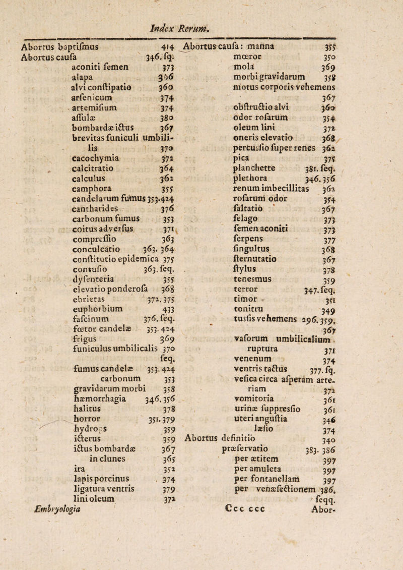 414 346. fq. 373 36 6 360 374 374 38o 367 Abortus baptifmus Abortus caufa aconiti femen alapa alvi conftipatio arferficum artemifium aflui ae bombardae i&us brevitas funiculi umbili- lis 370 cacochymia 372 calcitratio 364 calculus 362 camphora 355 candelarum futaius 353*424 cantharides 37 6 carbonum fumus 353 coitus adverfus 371 compreflio 363 conculcatio 363. 364 conftitutio epidemica 375 consudo 363. feq. dyfenteria 355 elevatio ponderofa 368 ebrietas 372.375 euphorbium 433 fafcinum 376. feq. fcetor candelae 353.424 frigus 369 funiculus umbilicalis 370 fcq. fumus candelae 353.424 carbonum 353 Abortus caufa: manna moeror 35? 350 mola 369 morbi gravidarum 358 motus corporis vehemens ' 36? obflru&io alvi 360 odor rofarum 354 oleum lini 372 oneris elevatio 36$ percusfiofuper renes 362 pica 37? planchette 381. feq. plethora 346.356 renum imbecillitas 361 354 3^7 373 373 377 368 367 378 359 347* feq. 35i 349 gravidarum morbi 358 riam haemorrhagia 346.356 vomitoria halitus 378 urinae fuppresfio horror 351*379 uteri anguftia hydrops 359 laelio ifterus 359 Abortus definitio iftus bombardae 367 proefervatio in clunes 365 per aetitem ira 352 per amuleta lapis porcinus * 374 per fontanellam ligatura ventris 379 per venaefe&ior lini oleum 372 'ia - • Ccc ccc rofarum odor faltatio felago femen aconiti ferpens fingultus fternutatio flylus tenesmus terror timor tonitru tus fis vehemens 296.359. 3 67 vaforum umbilicalium ruptura 3 ji venenum 374 ventris ta&us 377-fq. tm arte- 372 361 361 346 374 340 383. 3S& 397 397 397 em 386. ' feqq. Abor-