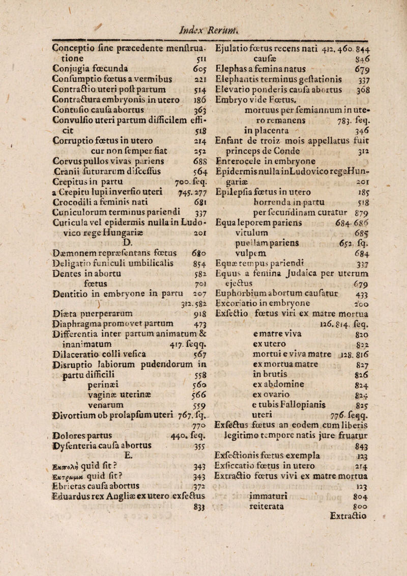 Conceptio fine procedente menfirua. tione 511 Conjugia foecunda 60$ Confumptio foetus a vermibus 221 Contra&io uteri pofi partum 514 Contra&ura embryonis in utero 186 Contufio caufa abortus 363 Convulfio uteri partum difficilem effi¬ cit 518 Corruptio foetus in utero 214 cur non femper fiat 252 Corvus pullos vivas pariens 688 Cranii futurarum difceflus 564 Crepitus in partu 700. feq. a Crepitu lupi inverfio uteri 745*. 277 Crocodili a feminis nati 681 Cuniculorum terminus pariendi 337 Cuticula vel epidermis nulla in Ludo- vico rege Hungarise 201 D. Dsemonem repraffencans foetus 680 Deligatio funiculi umbilicalis 854 Dentes in abortu 582 foetus 701 Dentitio in embryone in partu 207 y 312.582 Diseta puerperarum 918 Diaphragma promovet partum 473 Differentia inter partum animatum & inanimatum 417. feqq. Dilaceratio colli vefica 567 Disruptio labiorum pudendorum in partu difficili 558 perinaei 560 vaginae uterinae 566 venarum 559 Divortium ob prolapfum uteri 767. fq,_ 770 Dolores partus 440« feq. Dyfenteria caufa abortus 35$ E. EktfoXv quid fit? 343 Ext§e^tc quid fit? 343 Ebrietas caufa abortus 372 Eduardus rex Angliae ex utero exfe&us Ejulatio foetus recens nati 412,460. 844 caufae $46 Elephas a femina natus 679 Elephantis terminus gefiationis 337 Elevatio ponderis caufa abortus 308 Embryo vide Foetus, mortuus per femiannum in ute¬ ro remanens 783. feq. in placenta 346 Enfant de troiz mois appellatus fuit princeps de Conde 312 Enterocele in embryone Epidermis nulla inLudovico regeHun- gariae 201 Epilepfia foetus in utero 185 horrenda in partu 518 perfecundinam curatur 879 Equa leporem pariens 684- 68 6 vitulum 685 puellam pariens 652 fq, vulpem 68 4 Equae tempus patiendi 337 Equus a fernina Judaica per uterum eje&us 679 Euphorbium abortum caufatur 433 Excoriatio in embryone 2foo ExfetUo foetus viri ex matre mortua 126.814. feq. e matre viva 820 ex utero 822 mortui e viva matre 128. 816 ex mortua matre 827 in brutis 826 ex abdomine 824 ex ovario 824 e tubis Fallopianis 82? uteri 776. feqq. Exfe&us foetus an eodem cum liberis legitimo tempore natis jure fruatur 843 Exfe&ionis foetus exempla 123 Exficcatio foetus in utero ir4 Extra&io foetus vivi ex matre mortua 123 immaturi 804 reiterata 800 Extra&io