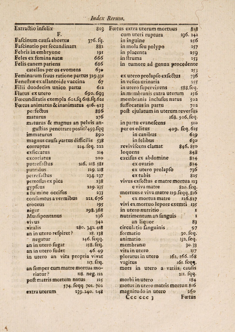 Extra&io infelix 803 F. Fafcinum caufa abortui 376. fq. Fafcinatio per fecundinam 88 2 Febris in embryone 191 Feles ex femina nata 666 Felis canem pariens 686 catellos per os evomens 63» Feminarum fraus ratione partus 329.331 Feneftne ex allantoide vaccina 67 Filii duodecim unico7 partu 612 FJatus ex utero 690.693 Foecunditatis exempla 6cF.fcj.6i8.Fq.621 Foetus animatus & inanimatus 416*423 perfe&us 886 maturus 276 maturus & magnus an pelvis an- guftias penetrare poslit?493.fqq immaturus 890 magnus caufapartus difficilis 538 corruptus exficeatus excoriatus putrefaftus putridus petrefa&us pertofusex pica gypfeus a fu mine occifus confumtus a vermibus croceus niger Musfipontanus vivus vitalis an in utero refpiret ? ' negatur an in utero fugat an in utero fudet in utero an 214. feq. 222 214 200 216. 218 581 129. 218 234.237 238 229.23? *33 221. 676 195 I98.368 236 342 280. 342; 418 18. 138 146. feqq. i?8. feq. 46 49 vita propria vivat 117. feq. an femper cum matre mortua mo¬ riatur? u8. neg. 122 poft matris mortem natus 12? 574. feqq 701. 702 «xtra uterum 239.240. 248 Fcetus extra uterum mortuus 828 cum uteri ruptura 236. 242 in inguine 256 in mola feu polypo 257 in placenta 259 inliruma 253 in tumore ad genua procedente 253 ex utero prolapfoexfe&us 736 in vefica urinaria 25? in utero fupervivens ?88.feq. in membranis extra uterum 156 membranis inclufus natus 502 fuffocatus in partu 702 poft ejulatum in uterum reverfus 168. 506. feq. in partu evanefcens 510 per os editus 409. feq. 62? in canibus 629 in felibus » 630 revivifcens clamat S46. loquens 848 excifus ex abdomine 824 ex ovario 824 ex utero prolapfo 736 ex tubis ' 82? vivus exfeflus e matre mortua 123 e viva matre 820. feq. mortuus e viva matre i29.feqq. 816 ex mortua matre 126.827 vivi ex mortuo lepore exemti 12? m utero nutritio nutrimentum an fanguis an liquor circulatio fanguinis formatio animatio membranae vita in utero ploratus in utero vagitus mors in utero 1 4 1 83 97 30. feq. 132. feq. 3°* 33 117 162, 166.168 161. feqq, vatiis caufis sii. fqq. morbi in utero 184 motus in utero matris mortu® 816 magnitudo in utero 260 Ccc ccc 3 Fcetus