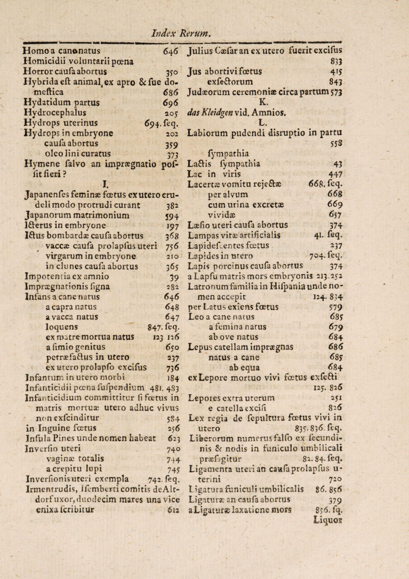 646 Homo a can&natus Homicidii voluntarii poena Horror caufa abortus 35:0 Hybrida eft animal4§x apro &fue do- meftica 6 86 Hydatidum partus 696 Hydrocephalus 205 Hydrops uterinus 694. feq. Hydrops in embryone 202 caufa abortus 359 oleo lini curatus 373 Hymene falvo an imprsegnatio pof- iit fieri ? I. Japanenfes feminse foetus ex utero cru¬ deli modo protrudi curant 382 Japanorum matrimonium 594 l&erus in embryone J97 I£lus bombardae caufa abortus 368 vaccae caufa prolapfus uteri 756 virgarum in embryone 21 o in clunes caufa abortus 365 Impetenda ex amnio 39 Jmpraegnationis figna 282 Infans a cane narus 646 a capra natus 648 a vacca natus 647 loquens £47. feq. ex matre mortua natus 123 126 a fimio genitus 650 petrsefaflus in utero 237 ex utero prolapfo excilus 736 Jnfantun; in utero morbi 184 Infanticidii poena fufpendium 481. 483 Infanticidium committitur fi foetus in matris mortuae utero adhuc vivus non exfcinditur 584 in Inguine fcetus 256 Infula Pines unde nomen habeat 623 Inverfio uteri 740 vaginae totalis 744 a crepitu lupi 745: Inverfionis uteri exempla 742. feq. Irmentrudis, Ifemberti comitis deAit- dorf uxor, duodecim mares una vice enixa icribitur 612 Tulius Casfar an ex utero fuerit excifus 833 Jus abortivi foetus 4!5 exfe&orum 843 Judaeorum ceremoniae circa partum 5:73 'K. das Kleidgen vid. Amnios. L. Labiorum pudendi disruptio in pattu 553 fympathia La&is fympathia 43 Lac in viris 447 Lacertae vomitu reje&ae 668. feq. per alvum 668 cum urina excretae 669 vividae 657 Laelio uteri caufa abortus 374 Lampas vitae artificialis 41* fe£L Lapi deflentes fcetus 237 Lapides in utero 704. feq. Lapis porcinus caufa abortus 374 a Lapfu matris mors embryonis 213.252 Latronum familia in Hilpania unde no¬ men accepit 124- 834 per Latus exiens foetus 579 Leo a cane natus 685 a femina natus 679 ab ove natus 684 Lepus catellam impraegnas 686 natus a cane 685 ab equa 684 ex Lepore mortuo vivi fetus exfe£li 125. 826 Lepores extra uterum 251 e catella cxcifi 826 Lex regia de fepultura fetus vivi in utero 835* 836. feq. Liberorum numerus falfo ex fecundi- nis & nodis in funiculo umbilicali praefigitur 82. 84- feq. Ligamenta uteri an caufa prolapfus u- terini 7io I igaturafuniculi umbilicalis 86. 856 Ligaturae an caufa abortus 379 a Ligatur» laxatione mors 856. fq. Liquas