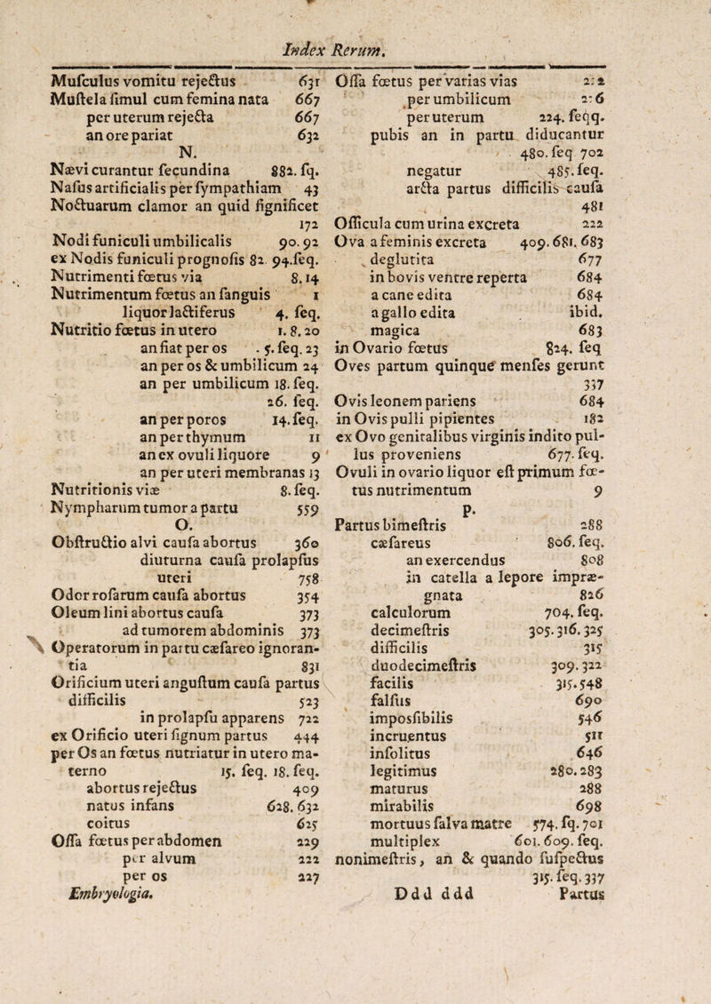 Mufculus vomitu reje£dus 6^x Muftelafimul cum femina nata 667 per uterum reje&a 667 an ore pariat 632 N. . Naevi curantur fecundina 882. fq. Nafus artificialis per fympathiam 43 No&uarum clamor an quid fignificet 172 Nodi funiculi umbilicalis 90.92 ex Nodis funiculi prognofis 82 94-leq. Nutrimenti foetus via 8.14 Nutrimentum foetus an fanguis 1 liquor la&iferus 4, feq. Nutritio foetus in utero r. 8.20 an fiat per os . 5. feq. 23 an per os & umbilicum 24 an per umbilicum 18. feq. 26. leq. anperporos 14. feq. an per thymum 11 an ex ovuli liquore 9 an per uteri membranas 23 Nutritionis viae 8. feq. Nympharum tumor a partu 5S9 O. Obftru&io alvi caufa abortus 36© diuturna caufa prolapfus uteri 758 Odor rofarum caufa abortus 354 Oleum lini abortus caufa 373 ad tumorem abdominis 373 Operatorum in partu caefareo ignoran¬ tia f 831 Orificium uteri anguftum caufa partus difficilis - 523 in prolapfu apparens 722 ex Orificio uteri fignum partus 444 per Os an foetus nutriatur in utero ma¬ terno 15. feq. 18, feq. abortus rejettus 409 natus infans 628. 632 coitus 625* O/fa foetus per abdomen 229 per alvum 222 per os 227 Emhryvlogia» Offa foetus per varias vias 2:2 per umbilicum 2:6 per uterum 224. feqq. pubis an in partu diducantur 480. feq 702 negatur 485. feq. ar£la partus difficilis caufa ^ # 48i Oflicula cum urina excreta 222 Ova a feminis excreta 409.681. 683 deglutita 677 in bovis ventre reperta 684 a cane edita 684 a gallo edita ibid. magica 683 in Ovario foetus 824. feq Oves partum quinque menfes gerunt 357 Ovis leonem pariens 684 in Ovis pulli pipientes 182 ex Ovo genitalibus virginis indito pul¬ lus proveniens 677. feq. Ovuli in ovario liquor e fi primum foe¬ tus nutrimentum 9 P- Partus bimeftris 288 essefareus 806. feq, an exercendus S08 jn catella a lepore imprae¬ gnata 826 calculorum 704. feq. decimeftris 305.316.32$ difficilis 3*5 duodecimeftris 309.322 facilis 317.548 falfiis 690 imposfibilis 54^ incru.entus infolitus 646 legitimus 280.283 maturus 288 mirabilis 698 mortuus falva matre 574. fq. 701 multiplex 601.609. feq. nonimeftris, an & quando fufpe£his 31j.feq.337 Ddd ddd Partus