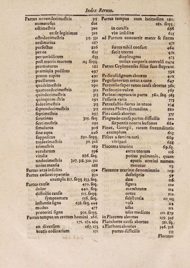 Partus novendecimefiris 315 numero fu s 601 oetimeflris 300 j an fit legitimus 302 o&odecimeflris 31J. 331 ordinarius 287 perferus 886 per os 625 per umbilicum 633 poil matris mortem praematurus praemisfis pedibus prono capite puellarum quadrimeflris quatu o r d e ci meflris quindecimeflris quinquemfcilris fedecimeftris feptendecimeflris feptimeflris ferotinus fex t» meflris fimulatus fine aqua fuppofitus tredecimeflris trimeflris vetularum vitalis v undecimeflris 307.318.320.322 unius menfis 288 >artus setas infolita 59® >artus caefarei operatio 830 exempla 817. feqq. 833. feq. >artus caufae 450. feq. dolor 440. feq. difficilis caufae 515. feqq. fymptomata 556. feq. inflantis figna 438. feq, 444 modus 477 praeteriti figna . 901. feqq. ?artus tempus an certum homini 266, • 272, 2S2.2S4 an diverfum 267.273 123 feqq. 283 4 97 495 590 290 312 313 292 3i3 3!5 297 305. feq. 295 908 446 892. feqq. 311.326 289 596 886. feq. brutis ordinarium 171 Partus tempus cum latitudine 280. 282. feqq. in catella 686 viae infolit® 625 ad Partum concurrit mater & foetus . 47i foetus nihil confert 464 facit uterus 472 diaphragma 473 totius corporis convulfi 0474 Patres Ceyloncnfes filias fuas fluprant . . 59* Pedicul i figmini abortus 402 Pegufianorum ortus a cane 647 Percusfio fuper renes caufa abortus 362 Perforatio vulvae 567 Perinaei ruptura in partu 560. feq. 563 PefiTaria varia 773 Petraefa£lio foetus in utero 234 contra Philtra fecundina 880 Pica caufa abortus 37^ Pinguedo caufa partus difficilis fio ferpentis contra bufones 66® Pines, Georgii, rarum foecunditatis exemplum 623 Pifces a femina nati 669 vivipari 688 Placenta uterina 69.fiq. extra uterum 116 potius pulmonis, quam epads uterini nomen meretur nj Placentae uterinae denominatio 109 deferiptio 97 duae n£ figura 110 membranae 114 ortus fiubflantia vafa ufus ufus medicus in Placenta abortus Planchette caufa abortus aPlethora abortus nnrfnc rliffirilic iro 111113 114 112 112. 879 259. 34? 38*. fq. 346.356 533 Ploratus
