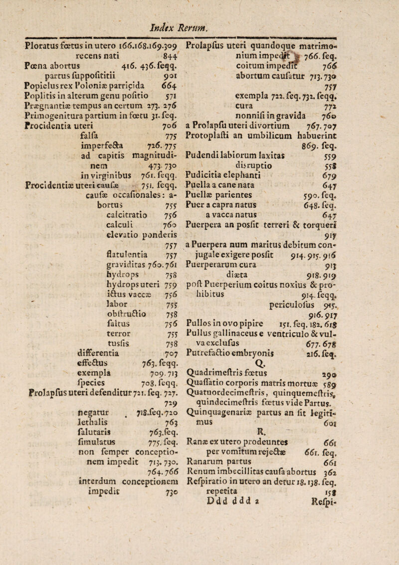 I Index Rerum. Ploratus foetus in utero 166.168.169.309 recens nati 844 Poena abortus 416. 436. feqq, partus fuppofititii 901 Popielusrex Poloniae parricida 664 Poplitis in alterum genu pofitio 571 Praegnantia; tempus an certum 273. 276 Primogenitura partium infoetu 31. feq. Procidentia uteri 706 falfa 77 S imperfe&a 726.775 ad capitis magnitudi¬ nem 473' 73° in virginibus 761. feqq. Procidentiae uteri caufe 751. feqq. caufae occafionales: a- bortus 7 SS calcitratio 756 calculi 760 elevatio ponderis 757 flatulentia 7S7 graviditas 760.761 hydrops 7 58 hydrops uteri 7 59 Iftus vaccas 7)6 labor 7SS obftruCio 758 faltus 756 terror 7SS tusfis 758 rentia 707 effeCus 763. feqq. exempla 709.713 fpecies 708. feqq. Prohpfus uteri defenditur 721. feq. 727. 729 negatur 4 7i8.feq.720 lethalis 763 falutaris 763.^. fimulatus 775. feq. non femper conceptio- nem impedit 713.730. 764.766 interdum conceptionem impedit 730 Prolapfus uteri quandoque matrimo¬ nium impedit j| 766. feq„ coitum impedit 766 abortum caufatur 713.730 7S7 exempla 722. feq. 732. feqq* cura 772 nonnili ingravida j6o a Prolapfu uteri divortium 767.707 Protoplafti an umbilicum habuerint 869. feq. Pudendi labiorum laxitas 559 disruptio 55S Pudicitia elephanti 679 Puella a cane nata 647 Puellae parientes 590. feq. Puer a capra natus 648. feq. a vacca natus 647 Puerpera an poslit terreri & torqueri N . 91? a Puerpera num maritus debitum con¬ jugale exigere posfit 914.915.916 Puerperarum cura 913 diaeta 918.919 poli Puerperium coitus noxius & pro¬ hibitus 914. feqq* periculofus 9<5, 916.917 Pullos in ovo pipire 151. feq. 182.6t$ Pullus gallinaceus e ventriculo & vul¬ va exciufas 677.67® Putrefacio embryonis 216. feq. . Q. Quadrimeltris foetus 29© Quaflatio corporis matris mortuae 589 Quatuordecimeftris, quinquemeftris, quindecimeftris foetus vide Partus. Quinquagenarias partus an lit legiti¬ mus . 6 01 R, Ranae ex utero prodeuntes 66$ per vomitum rejeCae 661. feq. Ranarum partus 661 Renum imbecillitas caufa abortus 362 Rcfpiratio in utero an detur 18.138. feq. repetita 15 g D d d d d d 2 Relpi- t