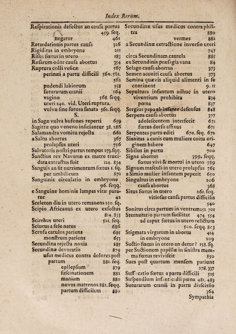 ■(/ Index Rerum. Refpirationis defe&us an eaufa partus v 459- fe(l- negatur 461 Retardationis partus eaufa 326 Rigiditas in embryone an Rifus foetus in utero 183 Rofarumodor eaufa abortus 354 Ruptura colli veficae 567 perinsei a partu difficili 560.561. 562 pudendi labiorum 558 futurarum cranii 564 vaginae 56g. feqq. uteri 240. vid. Uteri ruptura, vulvae fine futura fanata $6i.feqq. s. in Sagae vulva bufones reperti 659 Sagittae quo veneno inficiantur 38.286 Salamandra vomitu reje&a 662 a Saltu abortus 367 prolapfiis uteri 756 Salvatoris noftri partus tempus 273.fqq. Sanftius rex Navarrae ex matre truci¬ data extrafl-us fuit 124. 834 Sanguis an fit nutrimentum foetus t. fq. per umbilicum 872 Sanguinis circulatio in embryone 96. feqq. e Sanguine hominis lampas vitae para¬ tur 42 Sceleton diu in utero remanens 230. fq. Scipio Africanus ex utero exfe£his 814.833 Scirrhus uteri $21, feq. Sciurus a fele natus 6$6 Scrofa catulos pariens 685 monftrum pariens » 65? 3 Secundinareje&a noxia 885 Secundinae devoratio 879 ufus medicus contra dolorespoft partum S81. feq. epilepfiam 879 fafeinationem 882 maniam 880 naevos maternos 882. feqq. partum difficilem 880 Secundinae ufus medicus contra phil¬ tra 880 vermes 882 a Secundinae extra&ione inverfio uteri 747 circa Secundinam cautela 885 ex Secundinis praefagia vana 84 Selago eaufa abortus 373 Semen aconiti eaufa abortus 373 Semina quaevis aliquid alimenti in fe continent 9.11 Sepultura infantum adhuc in utero viventium prohibita 834 poena 837 Sergius p3pa ab infante defenfus 848 Serpens eaufa abortus 377 adolefcentem interfecit 671 foetus dorfo affixus 671 Serpentes partu editi 670. feq. 67% Sianitas a canis cum muliere coitu ori¬ ginem habere 647 Sibilus in partu 700 Signa abortus 399» feqq. foetus vivi & mortui in utero 789 Signum maiculi in utero prolapfus 761 a Simio mulier infantem peperit 650 Singultus in embryone ' 206 eaufa abortus 368 Situs foetus in utero 261. feq. vitiofus eaufa partus difficilis ' . 54o Sonitus circa partum in ventreimsx 701 Sternutatio partum facilitat 474 554 ad caput foetus in utero reii£him 500. feqq. 803 Stigmata virgarum in abortu 414 in embryone 209 Suftio foetus in utero an detur ? 158. fq. perSu&ionem papillae in finiftra mam¬ ma foetus revi vifeit 850 Sues poft quartum menfem patiunt 278.337 Suffocatio foetus a partu difficili 525 Sufpendium infanticidii poena 48». 483 Suturarum cranii in partu disfeisfio 364 Sympathia
