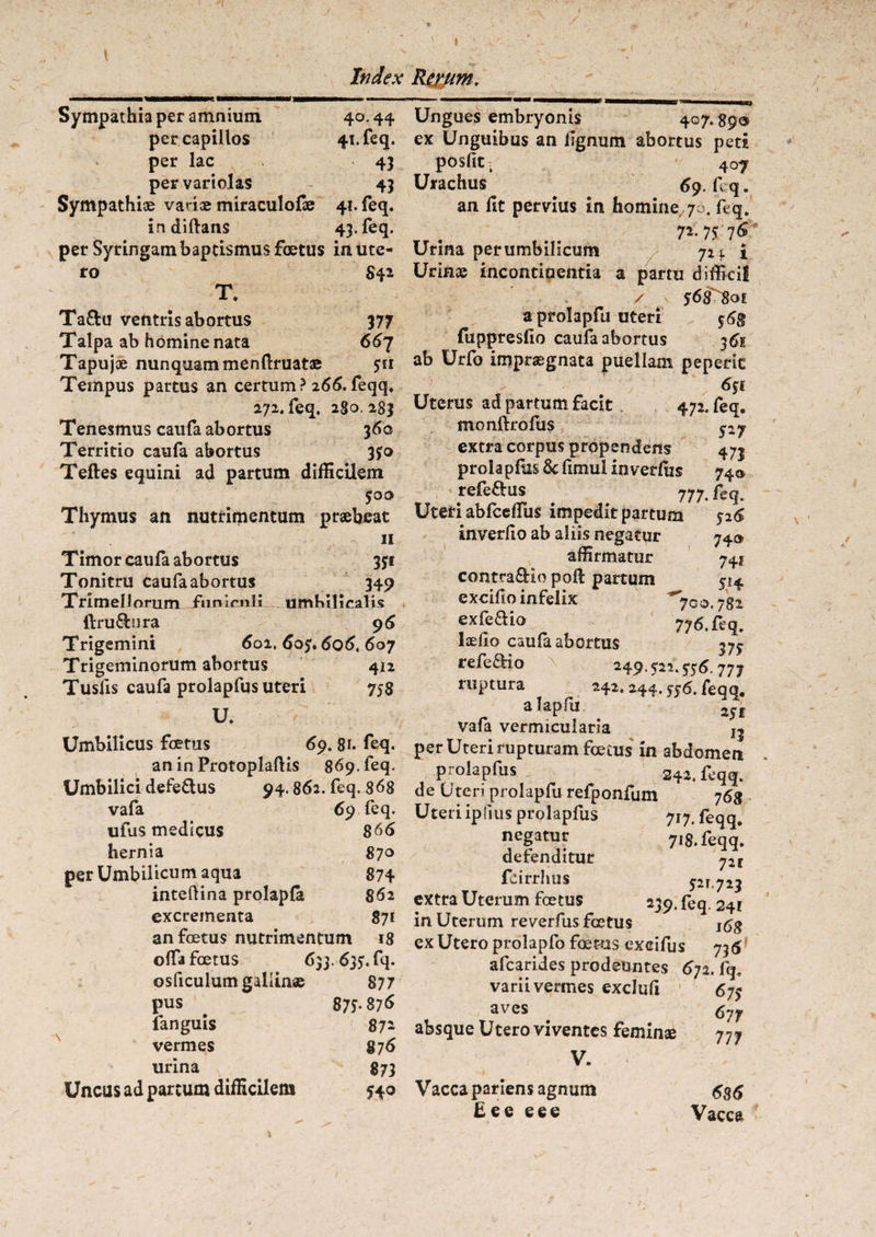 Index Rerum. Sympathia per amnium 40.44 per capillos 41. feq. per lac 43 per variolas 43 Sympathiae variae miraculofae 41. feq. indiftans 43. feq. per Syringam baptismus foetus in ute¬ ro S42 T. Ta&u ventris abortus 377 Talpa ab homine nata 667 Tapujce nunquam menftruatae 511 Teinpus partus an certum? 266. feqq. 272. feq. 280, 283 Tenesmus caufa abortus 3 60 Territio caufa abortus 350 Teftes equini ad partum difficilem 500 Thymus an nutrimentum praebeat 11 Timor caufa abortus 351 Tonitru caufa abortus 349 Trimellorum fiimenli umbilicalis ftru&nra 9 6 Trigemini 602. 605« 606, 6oy Trigeminorum abortus 412 Tusfis caufa prolapfus uteri 758 U. Umbilicus foetus 69. 81. feq. an in ProtoplalKs 869, feq. Umbilici defeftus 94.862. feq. 868 vafa 69 feq. ufus medicus 866 hernia 870 per Umbilicum aqua 874 inteftina prolapla 862 excrementa 871 an foetus nutrimentum 18 olfa foetus 633.635, fq. osficulumgaliin® 877 pus . 875.876 languis 872 vermes 876 urina 873 Uncus ad parcum difficilem 540 Ungues embryonis 407. $9® ex Unguibus an lignum abortus peti posfit t 407 Urachus 69. f q. an lit pervius in homine 70, leq. . 7*- 75 Urina per umbilicum 721 i Urinae incontiaentia a partu difficij / 568-801 a prolapfu uteri $6g fiippreslio caufa abortus 36E ab Urfo impraegnata puellam peperic Uterus ad partum facit 472, feq. monftrofus py extra corpus propendens 473 prola pfiis & fimul inver&s 74^ refeaus 777. feq. Uteri abfceffus impeditpartum 526 inverfio ab aliis negatur 740 affirmatur 74? contra&io poli partum 514 excido infelix *yco. 782 exfeaio 776. feq. laedo caufa abortus 37^ refeaio > 249.522.576.777 ruptura 242. 244. 556. feqq, a laplii 1$t vafa vermicularia jj per Uteri rupturam foetus in abdomen prolapfus 242. feqq. de Uteri prolapfu refponfum j6$ Uteri iplius prolapfus 717. feqq. negatur 718. feqq. defenditur 72r fairrhus 521.723 extra Uterum fcetus 2^9. feq 241 in Uterum reverfus foetus ifig ex Utero prolapfo foetus excifus 736 afearides prodeuntes 672. lq, varii vermes exclud 675 aves ^ 67f absque Utero viventes feminae 777 V. Vacca pariens agnum £ee eee 63 6 Vacca