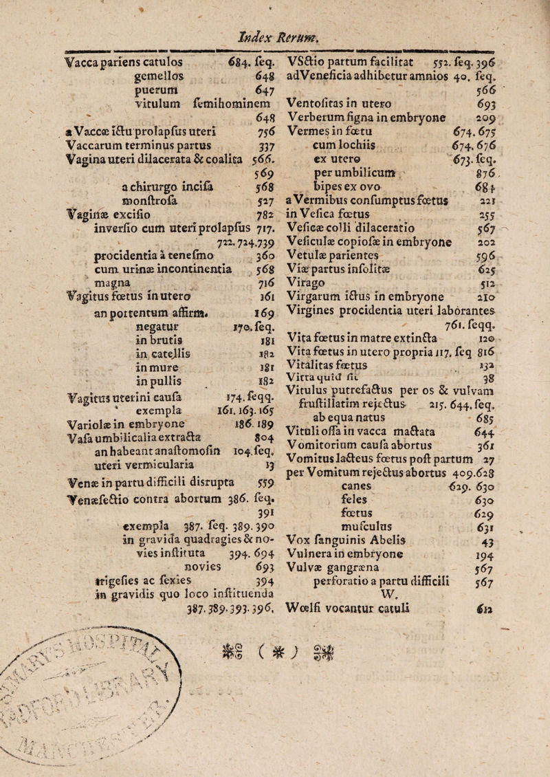 Vacca pariens catulos 684. feq. gemellos 648 puerum 647 vitulum fetnihominem - ^ 648 aVaccsGi&uprolapfiisuten 7 56 Vaccarum terminus partus 537 Vagina uteri dilacerata & coalita 566. 569 a chirurgo incila 568 monftrofa 527 Vagiit» excifio 782 inverfio cum uteri prolapfiis 717. 722.724.759 procidentia a tenefino 560 cum urinae incontinentia 56S magna 716 Vagitus foetus in utero 161 an portentum affirm- 169 negatur 170. feq. in brutis 181 in catejlis 182 in mure igi in pullis 182 Vagitus Uterini eaufa 174, feqq. exempla 161.163.165 Variolae in embryone 186.189 Vafa umbilicalia extra&a 804 an habeant anaftomofin 104.feq» uteri vermicularis 13 Vense in partu difficili disrupta SS9 Venaefe&io contra abortum 386. feq. 391 exempla 387- feq. 389. 390 in gravida quadragies & no¬ vies inliimta 394.694 novies 693 irigefies ac fexles 394 in gravidis quo loco inflituenda 387.389093-39^ VS&io partum facilitat 552. feq, 396 adVeneficia adhibetur amnios 40. feq» 566 Ventolitas in utero 693 Verberum figna in embryone 209 Vermes in foetu 674.675 cum lochiis 674. 676 ex utero 673. feq. per umbilicum S76 bipes ex ovo 684 a Vermibus confumptus foetus 221 in Ve fica foetus 255 Vefieae colli dilaceratio 567 Veficulae copiofae in embryone 202 Vetulae parientes 596 Viae partus infolit» 6i$ Virago 512 Virgarum I&us in embryone 210 Virgines procidentia uteri laborantes 761. feqq» Vita foetus in matre extin£la 12© Vita foetus in utero propria i 17. feq 816 Vitalitas foetus 132 Vitra quid fit 3g Vitulus putrefa&us per os & vulvam fruftillatim rejc&us 215. 644, feq, ab equa natus 6S5 Vituli offia in vacca manata 644 Vomitorium caufa abortus 361 Vomitus laneus foetus poft partum 27 per Vomitum reje&us abortus 409.628 canes <529. 630 feles 630 foetus 629 mufculus 631 Vox fanguinis Abelis 43 Vulnera in embryone 194 Vulvae gangraena 567 perforatio a partu difficili $67 W. Woelfi vocantur catuli €12