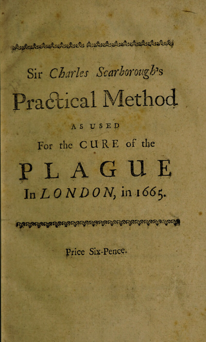 Sir Charles Scarborough's Practical Method AS USED i;- >V * For the CURE of the PLAGUE T* la LON DON, in 166$. Price Six-Peace.