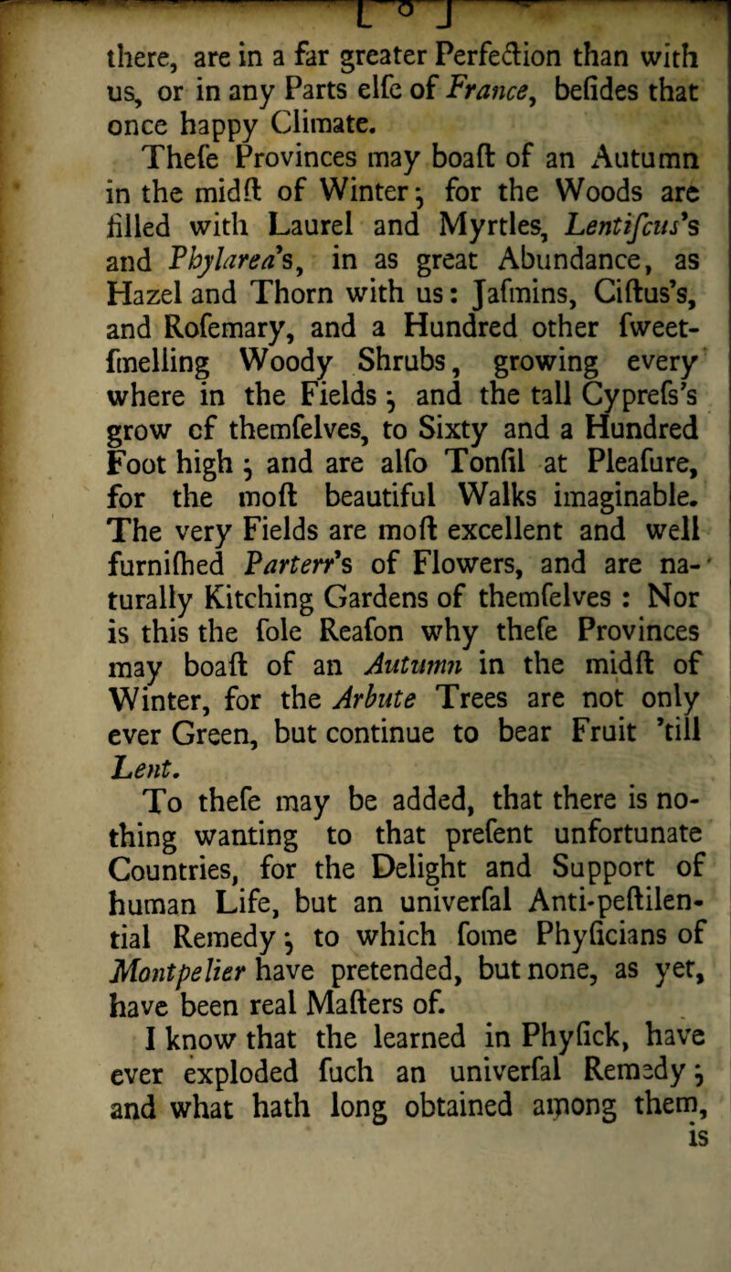 L° J there, are in a far greater Perfe&ion than with us, or in any Parts elfe of France, befides that once happy Climate. Thefe Provinces may boaft of an Autumn in the midft of Winter ^ for the Woods are filled with Laurel and Myrtles, Lentifcus*s and Pbylarea's, in as great Abundance, as Hazel and Thorn with us: Jafmins, Ciftus’s, and Rofemary, and a Hundred other fweet- fmeliing Woody Shrubs, growing every where in the Fields j and the tail Cyprefs’s grow cf themfelves, to Sixty and a Hundred Foot high j and are alfo Tonfii at Pleafure, for the mod beautiful Walks imaginable. The very Fields are moft excellent and well furnilhed Parterr's of Flowers, and are na-' turally Kitching Gardens of themfelves : Nor is this the foie Reafon why thefe Provinces may boaft of an Autumn in the midft of Winter, for the Arbute Trees are not only ever Green, but continue to bear Fruit ’till Lent. To thefe may be added, that there is no¬ thing wanting to that prefent unfortunate Countries, for the Delight and Support of human Life, but an univerfal Anti-peftilen- tial Remedy *, to which fome Phyficians of Montpelier have pretended, but none, as yet, have been real Matters of. I know that the learned in Phyfick, have ever exploded fuch an univerfal Remedy j and what hath long obtained aipong them.