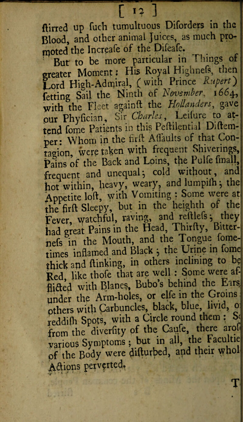 [ «? 1 ftirred up fuch tumultuous Diforders in the Blood, and other animal Juices, as much pro¬ moted the Increafe of the Dileafe. But to be more particular in Things of: greater Moment: Bis Royal Highnefs, then lord High-Admiral, (with Prince Rupert) fetting Sail the Ninth 6f November. 1664, with the Fleet againft the Hollanders, gave pur Phyfician, Sir Charles, Leilure to at¬ tend fome Patients in this Peftilential Diftem- per • Whom in the firft Affaults of that Con- tagi'on, were taken with frequent Shiverings, Pains of the Back and Loins, the Pulfe finall, frequent and unequal, cold without, and hot within, heavy, weary, and lumpilh; the Appetite loft, with Vomiting : Some were at. the firft Sleepy, but in the heighth of the Fever watchful, raving, and reftlefs; they had great Pains in the Head, Thirfty, Bitter- nefs in the Mouth, and the Tongue fome- times inflamed and Black j the Urine in fome thick apd (linking, in others inclining to be Red like thofe that are well: Some were at- flifted with Blancs, Bubo’s behind the Ears, Set the Arm-holes, or elfe in the Groins: others with Carbuncles, black, blue livid, 0 reddilh Spots, with a Circle round them : be! from the diverfity of the Caufe, there arofl various Symptoms; but in all, the Facultiel of the Body were difturbed, and their whole Aftions perverted. < * * T