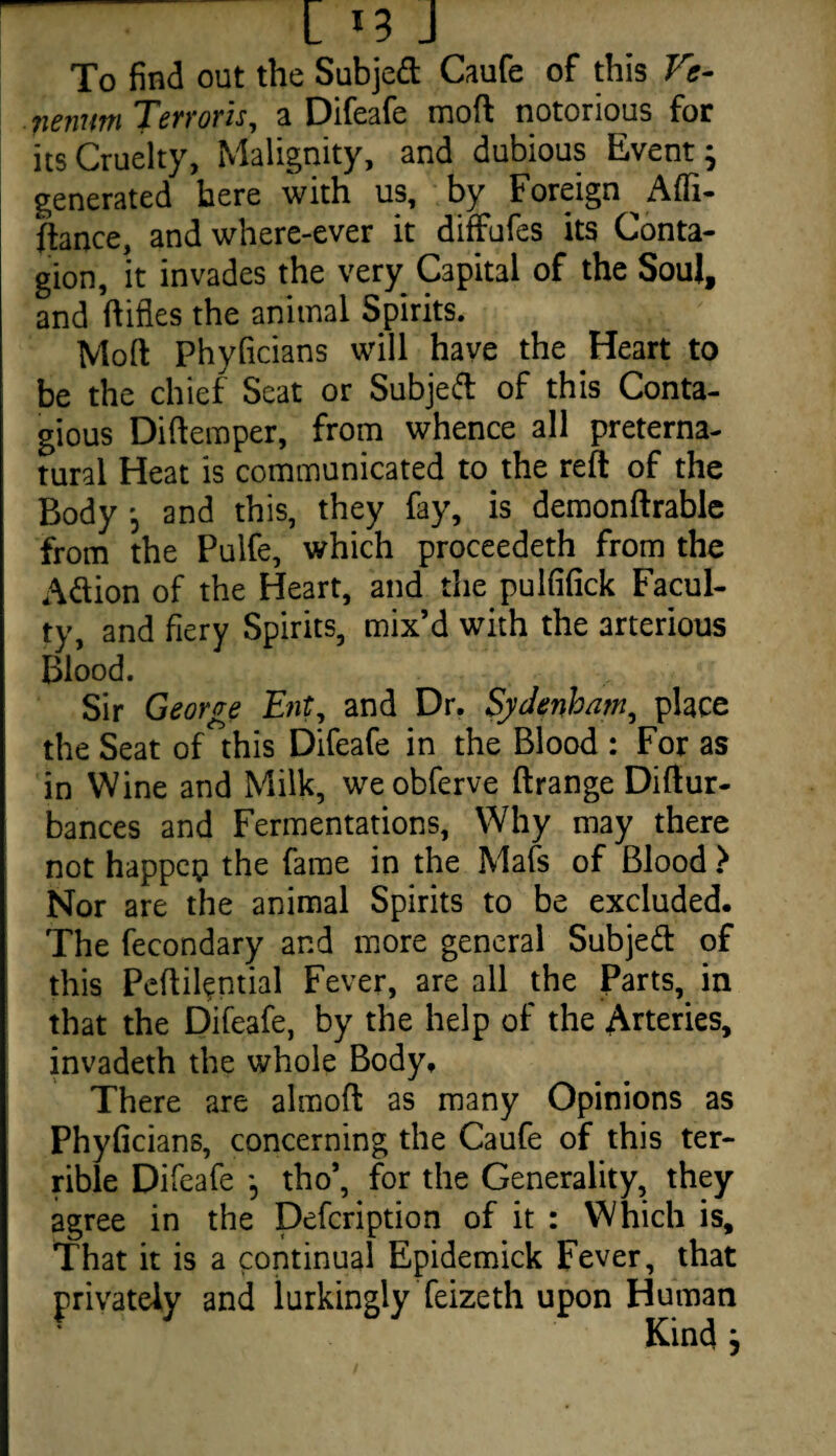 C *3 J To find out the Subjed Caufe of this Vc- nenwn Terr oris, a Difeafe moft notorious for its Cruelty, Malignity, and dubious Event; generated here with us, by Foreign Afli- jftance, and where-ever it diffufes its Conta¬ gion, it invades the very Capital of the Soul, and ftifles the animal Spirits. Moft Fhyficians will have the Heart to be the chief Seat or Subjed of this Conta¬ gious Diftemper, from whence all preterna¬ tural Heat is communicated to the reft of the Body ; and this, they fay, is demonftrable from the Pulfe, which proceedeth from the Adion of the Heart, and the pulfifick Facul¬ ty, and fiery Spirits, mix’d with the arterious Blood. Sir George Ent, and Dr. Sydenham, place the Seat of this Difeafe in the Blood : For as in Wine and Milk, weobferve ftrange Diftur- bances and Fermentations, Why may there not happen the fame in the Mafs of Blood > Nor are the animal Spirits to be excluded. The fecondary and more general Subjed of this Peftil?ntial Fever, are all the Parts, in that the Difeafe, by the help of the Arteries, invadeth the whole Body. There are almoft as many Opinions as Phyficians, concerning the Caufe of this ter¬ rible Difeafe ; tho’, for the Generality, they agree in the Defcription of it : Which is. That it is a continual Epidemick Fever, that privately and lurkingly feizeth upon Human Kind ;
