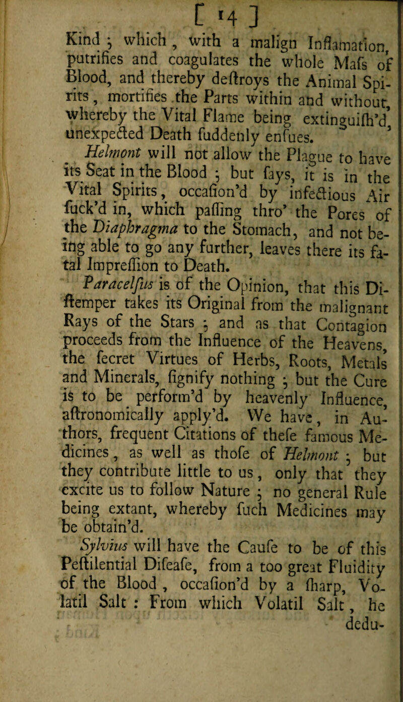 Kind *, which , with a malign Inflation, putrifies and coagulates the whole Mafs of Blood, and thereby deftroys the Animal Spi¬ rits , mortifies the Parts within and without whereby the Vital Flame being extinguilh’d’ unexpe&ed Death fuddenly enfues. Helmont will not allow the Plague to have its Seat in the Blood 5 but fays, it is in the Vital Spirits, occafion’d by infe&ious Air fuck’d in, which palling thro’ the Pores of the Diaphragma to the Stomach, and not be¬ ing able to go any further, leaves there its fa¬ tal Impreflion to Death. Paracel fits is of the Opinion, that this Di- ftemper takes its Original from the malignant Rays of the Stars ; and as that Contagion proceeds from the Influence of the Heavens, the fecret Virtues of Herbs, Roots, Metals and Minerals, fignify nothing • but the Cure is to be perform’d by heavenly Influence, aftronomicaily apply’d. We have, in Au¬ thors, frequent Citations of thefe famous Me¬ dicines , as well as thofe of Helmont • but they contribute little to us , only that they excite us to follow Nature • no general Rule being extant, whereby fuch Medicines may be obtain’d. Sylvius will have the Caufe to be of this Peftilential Difeafe, from a too great Fluidity of the Blood , occafion’d by a (harp, Vo- latil Salt : From which Volatil Salt, he dedu-
