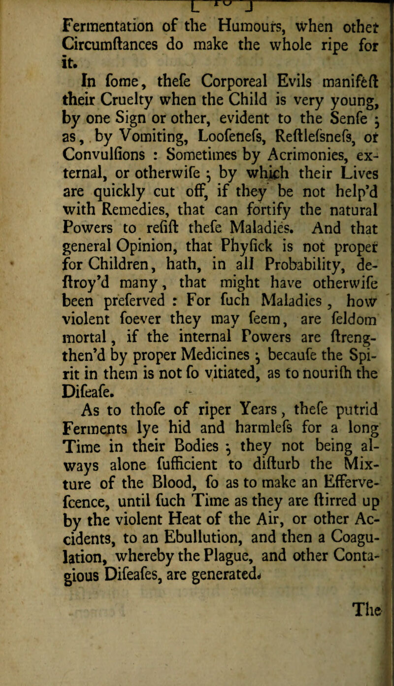 TXT u J Fermentation of the Humours, when other Circumftances do make the whole ripe for It, In fome, thefe Corporeal Evils manifeft their Cruelty when the Child is very young, by one Sign or other, evident to the Senfe j as, by Vomiting, Loofenefs, Reftlelsnefs, or Convulfions : Sometimes by Acrimonies, ex¬ ternal, or otherwife } by which their Lives are quickly cut off, if they be not help’d with Remedies, that can fortify the natural Powers to refill thefe Maladies. And that general Opinion, that Phyfick is not proper for Children, hath, in all Probability, de- ftroy’d many, that might have otherwife been preferved : For fuch Maladies , how violent foever they may feem, are feldom mortal, if the internal Powers are (Ireng- then’d by proper Medicines •, becaufe the Spi¬ rit in them is not fo vitiated, as to nourilh the Difeafe. As to thofe of riper Years, thefe putrid Ferments lye hid and harmlefs for a long Time in their Bodies *, they not being al¬ ways alone fufficient to difturb the Mix¬ ture of the Blood, fo as to make an Efferve- fcence, until fuch Time as they are (lined up by the violent Heat of the Air, or other Ac¬ cidents, to an Ebullution, and then a Coagu¬ lation, whereby the Plague, and other Conta¬ gious Difeafes, are generated- The