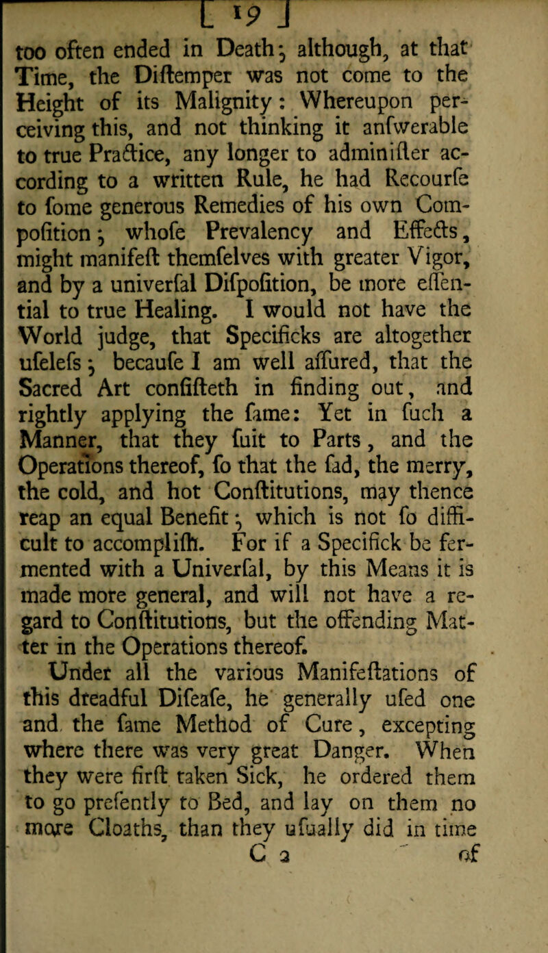 too often ended in Death -5 although, at that Time, the Diftemper was not come to the Height of its Malignity: Whereupon per¬ ceiving this, and not thinking it anfwerable to true Practice, any longer to admin idler ac¬ cording to a written Rule, he had Recourfe to fome generous Remedies of his own Com- pofition j whofe Prevalency and EfFe&s, might manifeft themfelves with greater Vigor, and by a univerfal Difpofition, be more efTen- tial to true Healing. I would not have the World judge, that Specificks are altogether ufelefs j becaufe I am well affured, that the Sacred Art confifteth in finding out, and rightly applying the fame: Yet in fuch a Manner, that they fuit to Parts, and the Operations thereof, fo that the fad, the merry, the cold, and hot Conftitutions, may thence reap an equal Benefit which is not fo diffi¬ cult to accomplifh. For if a Specifick be fer¬ mented with a Univerfal, by this Means it is made more general, and will not have a re¬ gard to Conftitutions, but the offending Mat¬ ter in the Operations thereof. Under all the various Manifeftations of this dreadful Difeafe, he generally ufed one and the fame Method of Cure, excepting where there was very great Danger. When they were firft taken Sick, he ordered them to go prefently to Bed, and lay on them no mc\re Cloaths, than they ufually did in time C a af