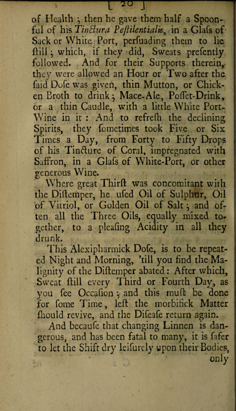 > —i r -^ of Health then he gave them half a Spoon- ful of his TinBura Peflilentialk, in a Glafs of Sack or White Port, perfuading them to lie dill } which, if they did, Sweats prefently followed. And for their Supports therein, they were allowed an Hour or Two after the faid Dofe was given, thin Mutton, or Chick¬ en Broth to drink \ Mace-Ale, Poffet-Drink, or a thin Caudle, with a little White Port- Wine in it : And to refrefh the declining Spirits, they fometimes took Five or Six Times a Day, from Forty to Fifty Drops of his Tin&ure of Coral, impregnated with Saffron, in a Glafs of White-Port, or other generous Wine. Where great Third was concomitant with the Didemper, he ufed Oil of Sulphur, Oil of Vitriol, or Golden Oil of Salt and of¬ ten all the Three Oils, equally mixed to¬ gether, to a pleadng Acidity in all they drunk. This Alexipharmick Dofe, is to be repeat¬ ed Night and Morning, ’till you find the Ma¬ lignity of the Didemper abated: After which, Sweat dill every Third or Fourth Day, as you fee Occafion *, and this mud be done for fome Time, led the morbifick Matter fhould revive, and the Difeafe return again. And becaufe that changing Linnen is dan¬ gerous, and has been fatal to many, it is lafer to let the Shift dry ieifurely upon their Bodies, only