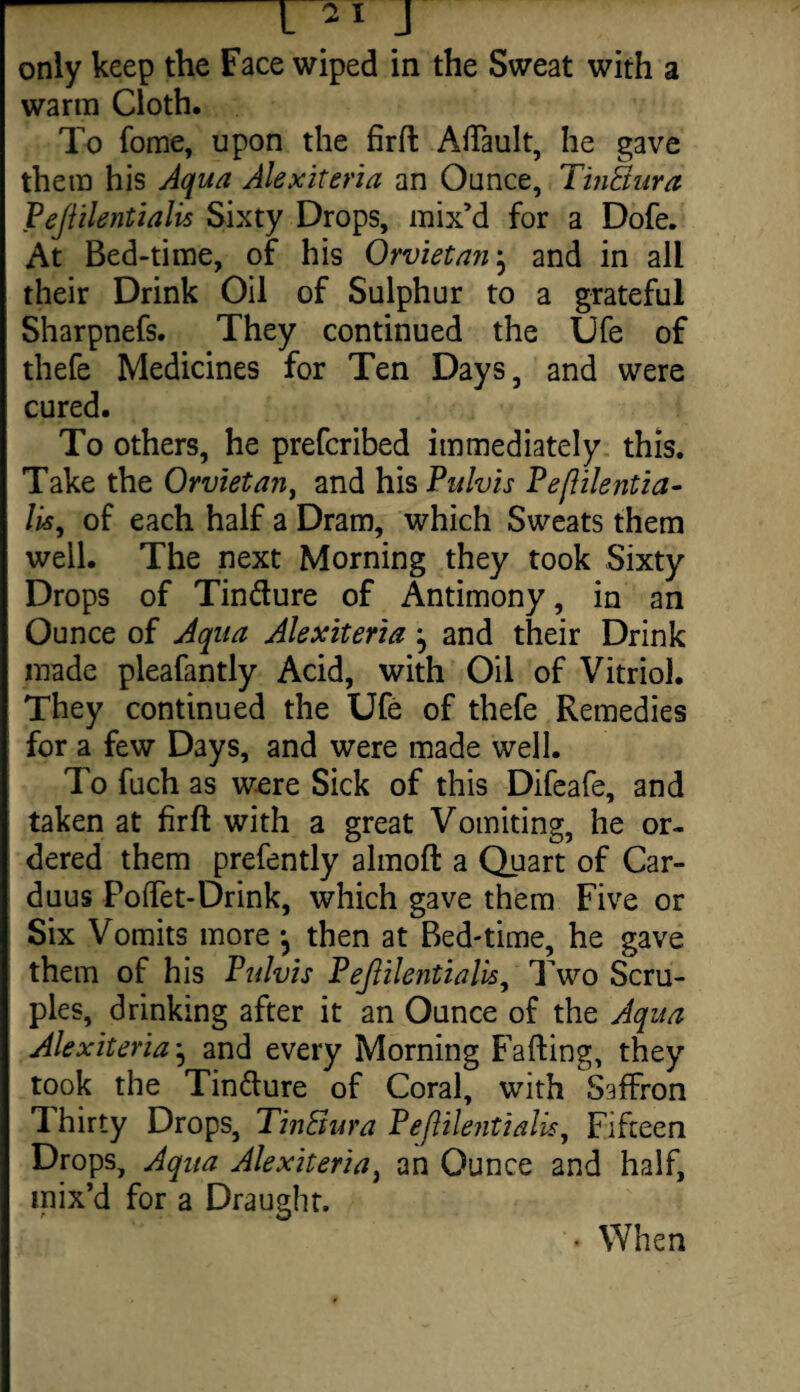 only keep the Face wiped in the Sweat with a warm Cloth. To fome, upon the firft Aftault, he gave thetn his Aqua Alexiteria an Ounce, TinBura Pejlilentialis Sixty Drops, mix’d for a Dofe. At Bed-time, of his Orvietan} and in all their Drink Oil of Sulphur to a grateful Sharpnefs. They continued the Ufe of thefe Medicines for Ten Days, and were cured. To others, he prefcribed immediately this. Take the Orvietan, and his Pulvis Peflilentia- lis, of each half a Dram, which Sweats them well. The next Morning they took Sixty Drops of Tin&ure of Antimony, in an Ounce of Aqua Alexiteria ^ and their Drink made pleafantly Acid, with Oil of Vitriol. They continued the Ufe of thefe Remedies for a few Days, and were made well. To fuch as were Sick of this Difeafe, and taken at firft with a great Vomiting, he or¬ dered them prefently almoft a Quart of Car- duus PoiTet-Drink, which gave them Five or Six Vomits more •, then at Bed-time, he gave them of his Pulvis Pejlilentialis, Two Scru¬ ples, drinking after it an Ounce of the Aqua Alexiteria j and every Morning Faffing, they took the Tin&ure of Coral, with Saffron Thirty Drops, TinBura Pejlilentialis, Fifteen Drops, Aqua Alexiteria, an Ounce and half, mix’d for a Draught. • When