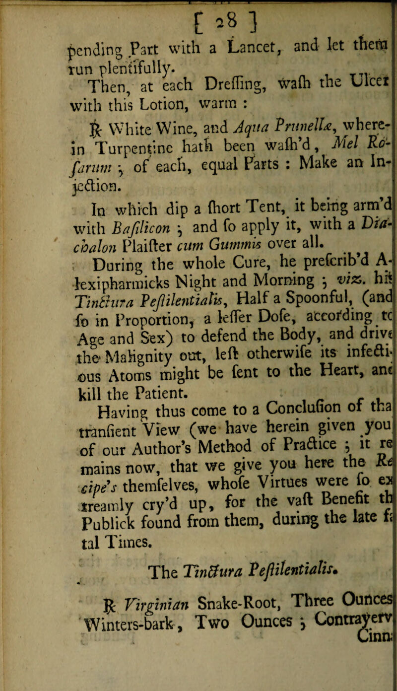 t* 8] pending Part with a Lancet, and let them run plentifully. Then, at each DrelTing, walh the ulcer with this Lotion, warm : ft White Wine, and Aqua Prunella, where¬ in Turpentine hath been wafh d, Mel Ro- farum \ of each, equal Parts : Make an In- jedion. In which dip a (hort Tent, it being arm’d with Bafilicon \ and fo apply it, with a Dia- cbalon Plaifter cum Gummis over all. During the whole Cure, he preferib’d A- lexipharmicks Night and Morning } viz. hit Tintiura Pejlilentiatis, Half a Spoonful, (and fo in Proportion, a lefler Dofe, according tc Age and Sex) to defend the Body, and drive the Mahgnity out, left otherwife its infedi* ©us Atoms might be fent to the Heart, anc kill the Patient. ■ ■ f , Having thus come to a Concluuqn oi tna tranhent View (we have herein given you of our Author’s Method of Pradice , it re mains now, that we give you here the Re cipe's themfelves, whofe Virtues were fo ex treamly cry’d up, for the vaft Benefit th Publick found from them, during the late 1; tal Times. The Tintiura Vejlilentialis. ft Virginian Snake-Root, Three Ounces Winters-bark, Two Ounces } Contrajferv Cinn