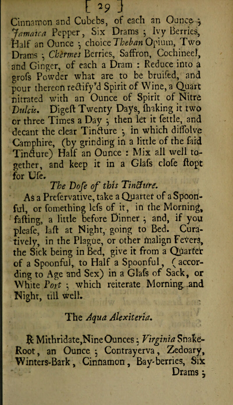 Cinnamon and Cubebs, of each an Ounce } Jamaica Pepper, Six Drams j Ivy Berries, Half an Ounce *, choice Theban Opium, Two Drams •, Cketmes Berries, Saffron, CochineeJ, and Ginger, of each a Dram : Reduce into a grofs Powder what are to be bruifed, and pour thereon redify’d Spirit of Wine, a Quart nitrated with an Ounce of Spirit of Nitre Ltflcis. Digeft Twenty Days, lhaking it two or three Times a Day ^ then let it fettle, and decant the clear Tindure *, in which diffolve Camphire, (by grinding in a little of the fard Tindure) Half an Ounce : Mix all well to¬ gether, and keep it in a Glafs clofe ftopt for Ufe, The Dofe of this TinUiire. As a Prefervative, take a Quartet of a Spoon¬ ful, or fomething lefs of it, in the Morning, fading, a little before Dinner ^ and, if you pleafe, laft at Night, going to Bed. Cura- tively, in the Plague, or other tnalign Fevers, the Sick being in Bed, give it from a Quartet of a Spoonful, to Half a Spoonful, ( accor¬ ding to Age and Sex) in a Glafs of Sack, or White Tort which reiterate Morning, and Night, till well. ' V dnl(J ' i The Aqua Alexiteria. ! {c Mithridate,Nine Ounces; Virginia Snake- Root , an Ounce j Contrayerva, Zedoary, Winters-Bark, Cinnamon, Bay-berries, Six Drams j