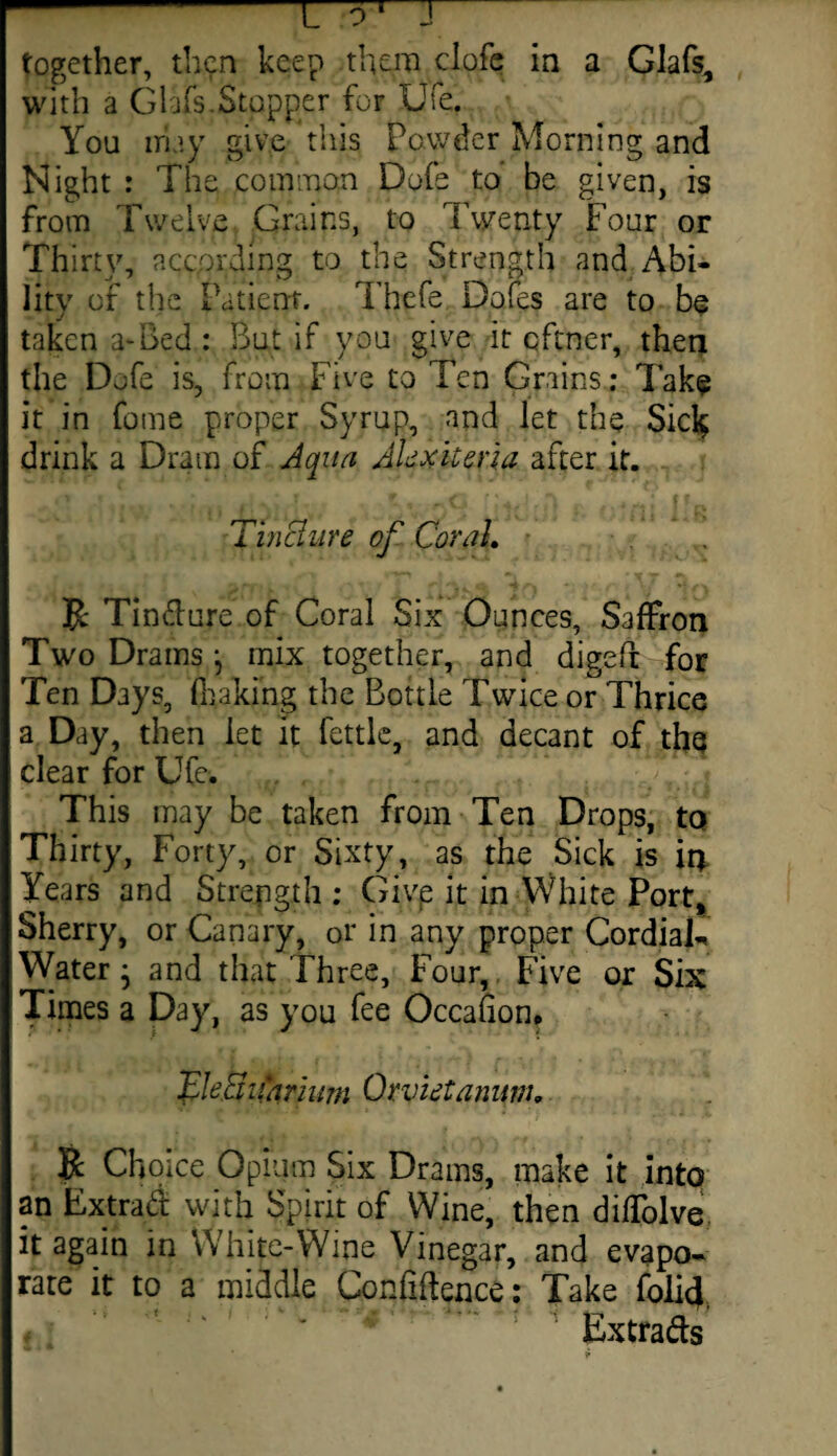 -rrn together, then keep them clofe in a Glafs, with a Glafs.Stopper for Ufe. You may give this Powder Morning and Night : The common Dofe to be given, is from Twelve Grains, to Twenty Four or Thirty, according to the Strength and Abi¬ lity of the Patient. Thefe Dofes are to be taken a-Bed : But if you give it eftner, then the Dofe is, from Five to Ten Grains: Take it in feme proper Syrup, and let the Sicl$ drink a Dram of Aqua Akxiiena after it. Tinchire of Corah R Tindure of Coral Six Ounces, Saffron Two Drams } mix together, and digePr for Ten Days, (baking the Bottle Twice or Thrice a Day, then let it fettle, and decant of the clear for Ufe. This may be taken from Ten Drops, to Thirty, Forty, or Sixty, as the Sick is ir* Years and Strength ; Givp it in White Port, Sherry, or Canary, or in any proper Cordials Water j and that Three, Four, Five or Six Times a Day, as you fee Occahon. CleciiCarium Orvietanum, R Choice Opium Six Drams, make it intq an Extrad with Spirit of Wine, then diffolve it again in White-Wine Vinegar, and evapo¬ rate it to a middle Confidence: Take folic} fsJ Extrads