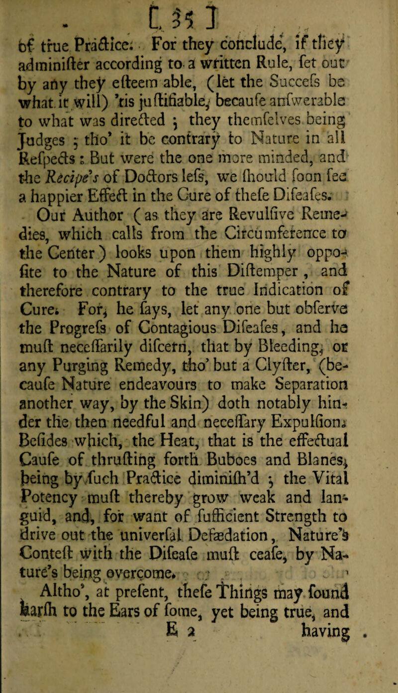 Ui I . bf true Pradice: For they conclude, if they adminifter according to a written Rule, fet out by arty they efteem able, (let the Succefs be what.it will) ’ris juftifiable, becaufe anfwerable to what was direded \ they themfcives being Judges 5 tho* it be contrary to Nature in all Refpeds * But were the one more minded, and the Recipe's of Dodors lefs, we (horrid Toon Tee a happier Effed in the Cure of thefe Difeafes. Our Author ( as they are Revultive Reined dies, which calls from the Circumference to the Center) looks upon them highly oppo-^ fite to the Nature of this Diftemper , and therefore contrary to the true Indication of Curei For* he fays, let any one but obferva the Progrefs of Contagious Difeafes i and ha tnuft neceifarily difcerri, that by Bleeding, or any Purging Remedy, tho’ but a Clyfter, (be¬ caufe Nature endeavours to make Separation another way, by the Skin) doth notably hin¬ der the then needful and neceflary ExpuKiom Beftdes which, the Heat, that is the effectual Caufe of thrufting forth Buboes and Blanes* being by fuch Pradice diminifh’d \ the Vital Potency muft thereby grow weak and lan¬ guid, and, for want of fufficient Strength to drive out the univerfal Deflation, Nature’^ Conteft with the Difeafe muft ceafe* by Na¬ ture’s being overcome. . 1 Altho*, at prefent, thefe Things may found fearlh to the Ears of fome, yet being true* and E a having .