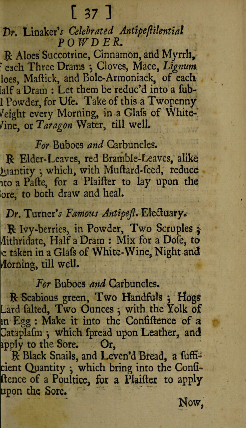 [ 37] IV. LinakerV Celebrated Antipeftilential POWDER. R Aloes Succotrine, Cinnamon, and Myrrh, r each Three Drams *? Cloves, Mace, Lignum loes, Maftick, and Bole-Armoniaek, of each [alf a Dram : Let them be reduc’d into a fub- 1 Powder, for Ufe. Take of this a Twopenny /eight every Morning, in a Glafs of White- /ine, or Tar agon Water, till well. For Buboes and Carbuncles. 5c Elder-Leaves, red Bramble-Leaves, alike Quantity •, which, with Muftard-feed, reduce ito a Pafte, for a Plaifter to lay upon the ore, to both draw and heal. Dr. Turner’^ Famous Antipeji. Ele&uary* R Ivy-berries, in Powder, Two Scruples £ Hithridate, Half a Dram : Mix for a Dofe, to »e taken in a Glafs of White-Wine, Night and Horning, till well. For Buboes and Carbuncles. R Scabious green. Two Handfuls 5 HogSr Lard falted. Two Ounces j with the Yolk of m Egg: Make it into the Confiftence of a Lataplafm •, which fpread upon Leather, and ipply to the Sore. Or, R Black Snails, and Leven’d Bread, a fufK- cient Quantity j which bring into the Confi* ftence of a Poultice, for a Piaifter to apply upon the Sore. Now,