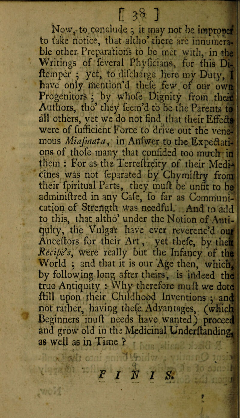 Now, to, conclude *, it may not be irapropef* to take notice, that aitho’ there are innumera¬ ble other Preparations to be met with, in the Writings of feveral Phyficians, for this Di- ftemper ^ yet, to difcharge here my Duty, jf; have only mention’d thefe few of our own Progenitors • by whofe Dignity from theM Authors, tho’ they feem’d to be the Parents to all others, yet We do not find that their Effe&i were of fufficient Force to drive out'the verie- mous Miafmata, in Anfwer to the Expe(Nati¬ ons of thofe many that confided too mtrch in them : For as the Terreftreity of their Medi* cines was not feparated by Chymiftry front their fpiritual Parts, they mufl be unfit to be adminiftred in any Cafe, fo far as Commum-U cation of Strength was needful. And to add to this, that aitho* under the Notion of Anti¬ quity, the Vulgar have ever reverenc’d oui Ancestors for their Art, yet thefe, by the! Recipe's, were really but the Infancy of the World } and that it is our Age then, which, by following long after theirs, is indeed the true Antiquity : Why therefore mu ft we dote ftill upon their Childhood Inventions \ and not rather, having thefe Advantages, (which Beginners mu ft needs have wanted) proceed and grow old in the Medicinal Underftanding* \ as well as in Time ?