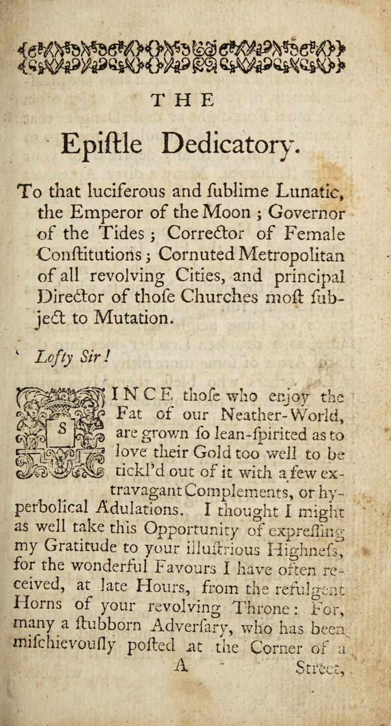 THE Epiftle Dedicatory. To that luciferous and fublime Lunatic, the Emperor of the Moon j Governor of the Tides j Corrector of Female Conftitutions; Cornuted Metropolitan of all revolving Cities, and principal Director of thofe Churches molt fub- jedt to Mutation. Lofty Sir! t ||| IN C E thofe who enjoy the Fat of our Neather-World, are grown fo lean-fpirited as to love their Gold too well to be tickl’d out of it with a few ex- # travagant Complements, or hy¬ perbolical Adulations. I thought I might as well take this Opportunity of exprdling my Gratitude to your iiluftrious Highnefg for the wonderful Favours I have often re¬ ceived, at late Hours, from the refulgent Horns of your revolving Throne: For, many a ftubborn Advcrfary, who has been mifehievoufly polled at the Corner of a A • Street,