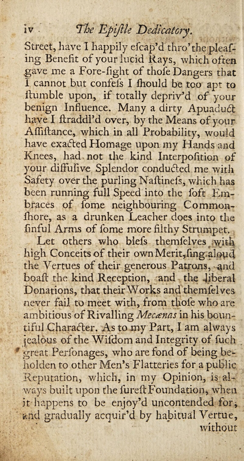 Street, have I happily efcap’d thro’the pleaf- ing Benefit of your lucid Rays, which often .gave me a Fore-fight of thole Dangers that I cannot but confels I lhould be too apt to Humble upon, if totally depriv’d of your benign Influence. Many a dirty Apuaduft have I ftraddl’d over, by the Means of your Affiftance, which in all Probability, would have exacted Homage upon my Hands and Knees, had-not the kind Interpofition of your difiufivc Splendor conducted me with Safety over the purling Naltinefs, which has been running full Speed into the foft Em¬ braces of fome neighbouring Common- Ihore, as a drunken Leacher does into the finful Arms of fome more filthy Strumpet. Let others who blefs themfelves with high Conceits of their ownMerit,fing alop4 the Vertues of their generous Patrons,-and boaft the kind Reception, and the .liberal Donations, that their Works and themfelves never fail to meet with, from thofe who are ambitious of Rivalling Mecanas in his boun¬ tiful Character. As to my Part, I am always jealous of the Wifdom and Integrity of fuch 9 great Perfonages, who are fond of being be¬ holden to other Men’s Flatteries for a public Reputation, which, in my Opinion, is al¬ ways built upon the lureft Foundation, when it happens to be enjoy’d uncontended for > and gradually acquir’d by habitual Vertue, without