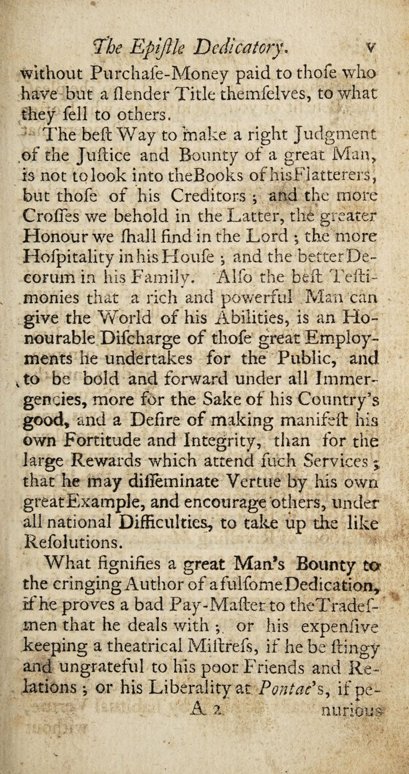 without Purchale-Money paid to thofe who have but a (lender Title themfelves, to what they fell to others. The bell Way to make a right Judgment of the Juftice and Bounty of a great Man, is not tolook into theBooks of hisFiatterers, but thofe of his Creditors ; and the more Croffes we behold in the Latter, the greater Honour we lhall find in the Lord ; the more Hofpitality inhisHoufe ; and the betterDe- corum in his Family. Alfo the belt Tefti- monies that a rich and powerful Man can give the World of his Abilities, is an Ho¬ nourable Difcharge of thofe great Employ¬ ments he undertakes for the Public, and K to be bold and forward under all Immer- gencies, more for the Sake of his Country’s good, and a Defire of making manifeft his own Fortitude and Integrity, than for the large Rewards which attend fuch Services j that he may diileminate Vertue by his own greatExample, and encourage others, under all national Difficulties, to take up the like Refolutions. i. What fignifies a great Man’s Bounty to the cringing Author of a fulfome Dedication, if he proves a bad Pay-Maftet to theTradef- men that he deals with or Iris expenfive keeping a theatrical Miftrefs, if he be ftingy and ungrateful to his poor Friends and Re¬ lations •, or his Liberality at Pont ad s, if pe- A. a. nurioiis