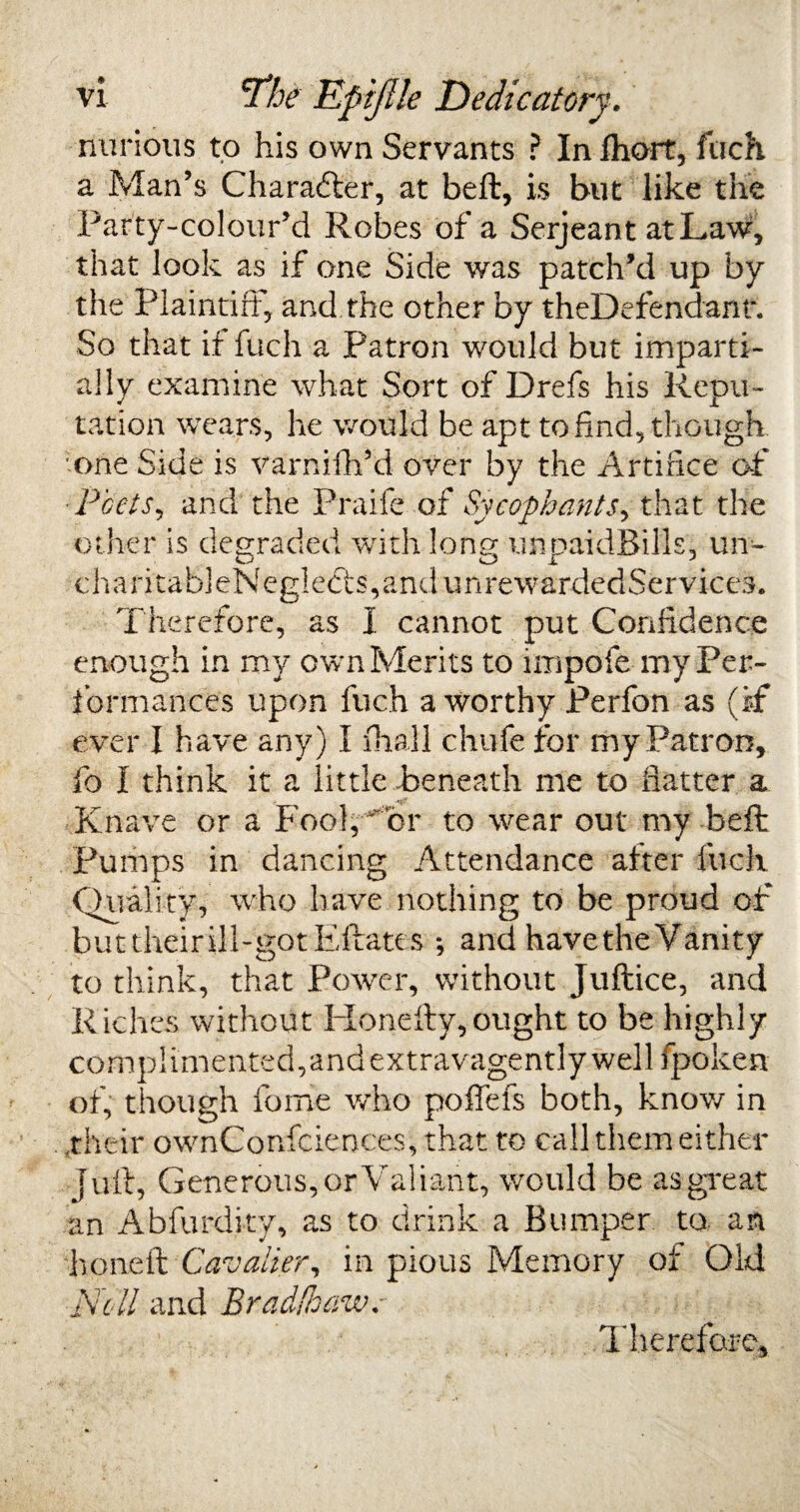 nurious to his own Servants ? In fhort, fuch a Man’s Character, at beft, is but like the Party-colour’d Robes of a Serjeant at Law, that look as if one Side was patch’d up by the Plaintiff, and the other by theDefendant. So that if fuch a Patron would but imparti¬ ally examine what Sort of Drefs his Repu¬ tation wears, he would be apt to find, though one Side is varnifh’d over by the Artifice of •Poets, and the Praife of Sycophants, that the other is degraded with long unpaidBills, un~ o _ ox J ch ari tab] eNeglects, and unrewardedSer vices. Therefore, as I cannot put Confidence enough in my own Merits to impofe my Per¬ formances upon fuch a worthy Perfon as (if ever I have any) I fhall chufe for my Patron, fo I think it a little -beneath me to Hatter a Knave or a Fool, or to wear out my beft Pumps in dancing Attendance after fuch Quality, who have nothing to be proud of but their ill-got Eftates •, and havethe Vanity to think, that Power, without Juftice, and Riches without ITonefty,ought to be highly complimented,andextravagently well fpoken of, though feme who poffefs both, know in .their ownConfciences, that to call them either juft, Generous, or Valiant, would be as great an Abfurdi-ty, as to drink a Bumper to an honed: Cavalier, in pious Memory of Old Nell and Bradfhawr Therefore,