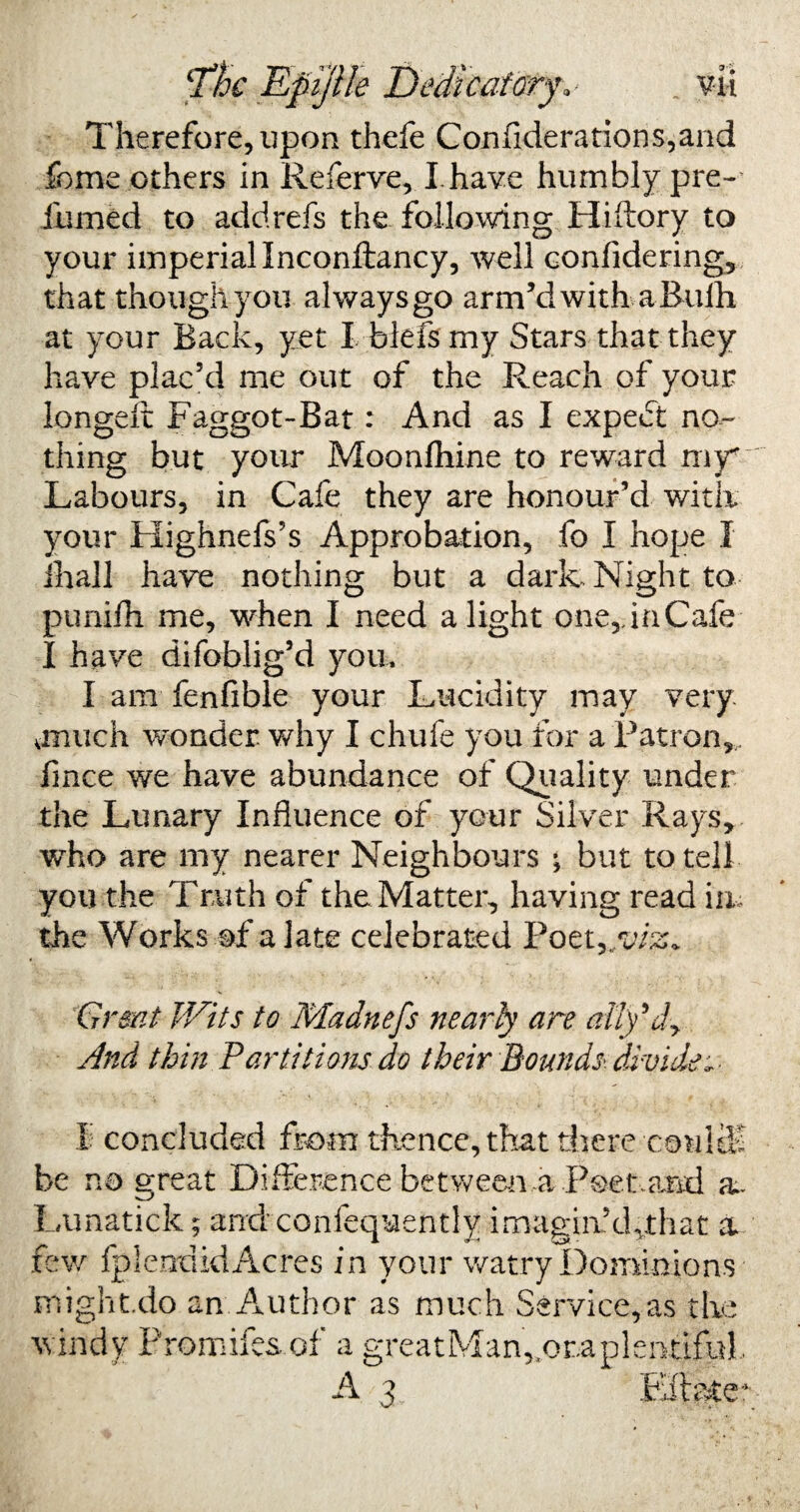 Therefore, upon thefe C on fid e r a t i o n s, a n d fome others in Referve, I have humbly pre- iiimed to addrefs the following Hiftory to your imperial Inconftancy, well confidering, that though you always go arm’d with a Bulh at your Back, yet I blefsmy Stars that they have plac’d me out of the Reach of your longeft Faggot-Bat: And as I expedt no¬ thing but your Moonfhine to reward my* Labours, in Cafe they are honour’d with your Highnefs’s Approbation, fo I hope I ihall have nothing but a dark Night to punifh me, when I need alight one,ha Cafe I have difoblig’d you, I am fenfible your Lucidity may very onuch wonder why I chufe you for a Patron, fmee we have abundance of Quality under the Lunary Influence of your Silver Rays, who are my nearer Neighbours ^ but to tell you the Truth of the Matter, having read in* the Works of a late celebrated Poet Grant Wits to Mainefs nearly are ally* dy And thin Partitions do their Bounds, divide * I concluded from thence, that there couUE be no great Difference between ,a Poetaml a. Lunatick; and confequently imaging cpthat a few fpleudkiAcres in your watry Dominions might.do an Author as much Service,as the windy Promifes of a greatMan^oraplentiful. A 3 Effete*