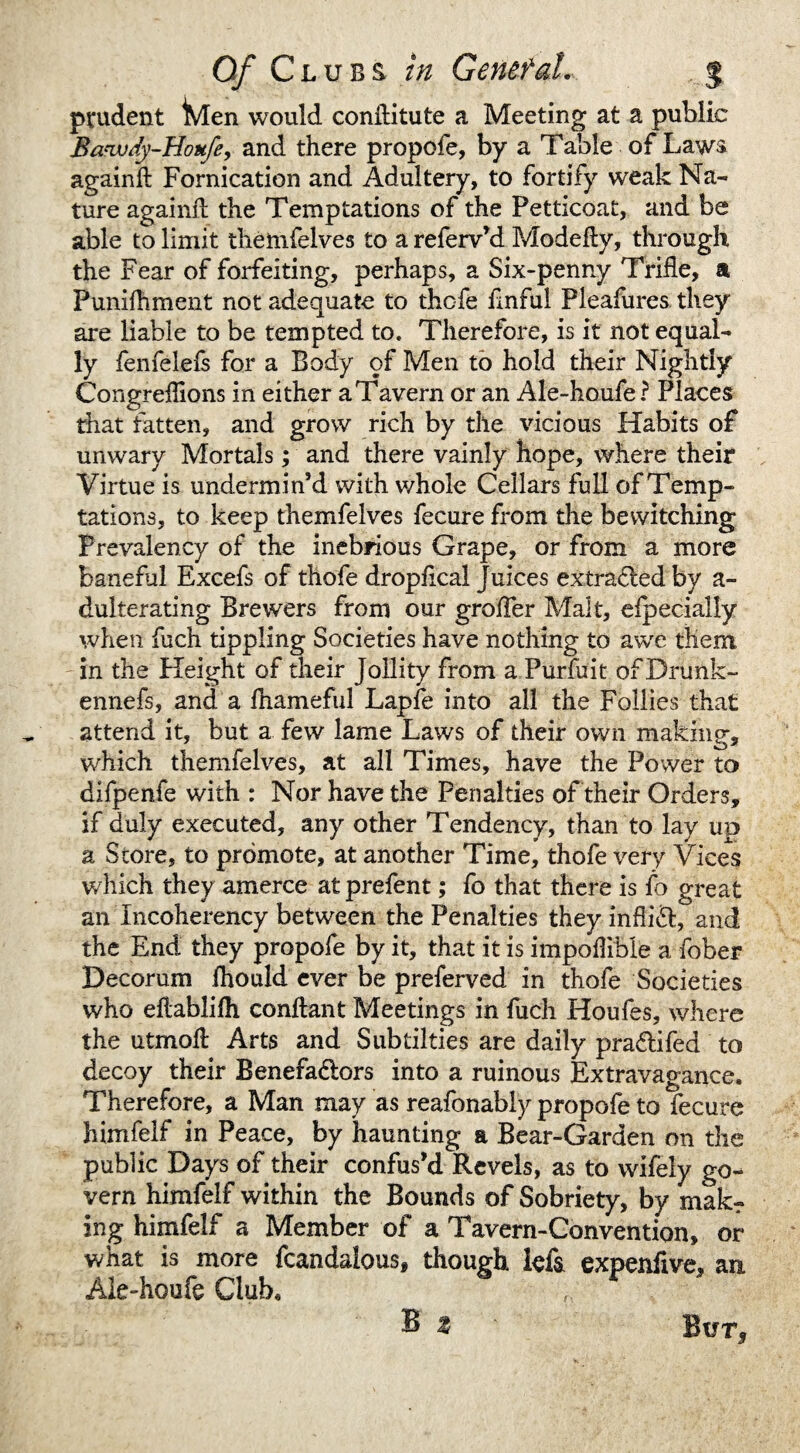 prudent iMen would conilitute a Meeting at a public Bawdy-Hottfe, and there propofe, by a Table of Law& againft Fornication and Adultery, to fortify weak Na¬ ture againft the Temptations of the Petticoat, and be able to limit themfelves to a referv’d Modefly, through the Fear of forfeiting, perhaps, a Six-penny Trifle, a Punifhment not adequate to thofe finful Pleafures they are liable to be tempted to. Therefore, is it not equal¬ ly fenfelefs for a Body of Men to hold their Nightly Congreilions in either a Tavern or an Ale-houfe? Places that fatten, and grow rich by the vicious Habits of unwary Mortals; and there vainly hope, where their Virtue is undermin’d with whole Cellars full of Temp¬ tations, to keep themfelves fecure from the bewitching Prevalency of the inebrious Grape, or from a more baneful Excefs of thofe dropfical Juices extracted by a- dulterating Brewers from our grofler Malt, efpecially when fuch tippling Societies have nothing to awe them in the Height of their Jollity from a Purfuit of Drunk- ennefs, and a fhameful Lapfe into all the Follies that attend it, but a few lame Laws of their own making, which themfelves, at all Times, have the Power to difpenfe with : Nor have the Penalties of their Orders, if duly executed, any other Tendency, than to lay up a Store, to promote, at another Time, thofe very Vices which they amerce atprefent; fo that there is fo great an Incoherency between the Penalties they inffi&, and the End they propofe by it, that it is impoflible a fober Decorum fhould ever be preferved in thofe Societies who eflablifli conftant Meetings in fuch Houfes, where the utmok Arts and Subtilties are daily pra&ifed to decoy their Benefadlors into a ruinous Extravagance. Therefore, a Man may as reafonably propofe to fecure himfelf in Peace, by haunting a Bear-Garden on the public Days of their confus’d Revels, as to wifely go¬ vern himfelf within the Bounds of Sobriety, by mak¬ ing himfelf a Member of a Tavern-Convention, or what is more fcandalous, though lets expenfive, an Ale-houfe Club. B z ' Bur*