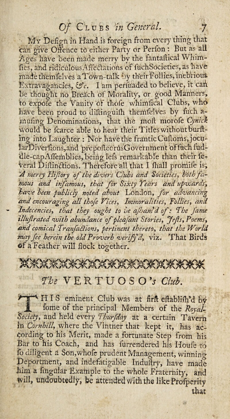 My Deiign In Hand is foreign from every tiling that can give Offence to either Party or Perfon : But as all Ages have been made merry by the fantaflical Whim- fibs, and ridiculousAfedatioris of fuchSocieties, as have madetliemfelves a Town-talk by their Pollies, inebrious Ext r avagancies, &c. I am perfuaded to believe, it can be thought no Breach of Morality, or good Manners, to expofe the v anity of thofe whimfical Clubs, who have been proud to diftihguifh themfelves by fuch a- muiing Denominations, that the moft morofe Cynick Would be fcarce able to hear their Titles without burft- ing into Laughter : Nor have the frantic Cufcornsjocu- larDiverfions,and pre poflecr Os G overnm ent of fuch fud¬ dle-cap x^ffemblies, being lefs remarkable than their fe- Veral DifdnbHons. Therefore all that I fhall profriife is; A merry Hiftory of the divers Clubs and Societies, both fa¬ mous and infamous, that for Sixty Years and upvsards, Jpave bee?i publicly noted about London, for advancing and encouragi?zg all thofe Vices, Immoralities, Tollies, and Indecencies, that they ought to be aft am d of: The fame illuftrated vjith abundance of pleafant Stories, Jefs, Poems, and comical Tranfactions, pertinent thereto, that the World may fee herein the old Proverb verify d, viz. That Birds Gf a Feather will hock together. o The VERTUOSOV Club. HIS eminent Club was at firh eftablifn’d by JL fome of the principal Members of the Royal- 'Society, and held every Thurfday at a certain Tavern in Com hill, where the Vintner that kept it, has ac¬ cording to his Merit, made a fortunate Step from his Bar to his Coach, and has furrendered his Houfe to fo diligent a Son,whole prudent Management, winning Deportment, and indefatigable Induhry, have made him a Lngular Example to the whole Fraternity, and will, undoubtedly, be attended with the likeProifperity that