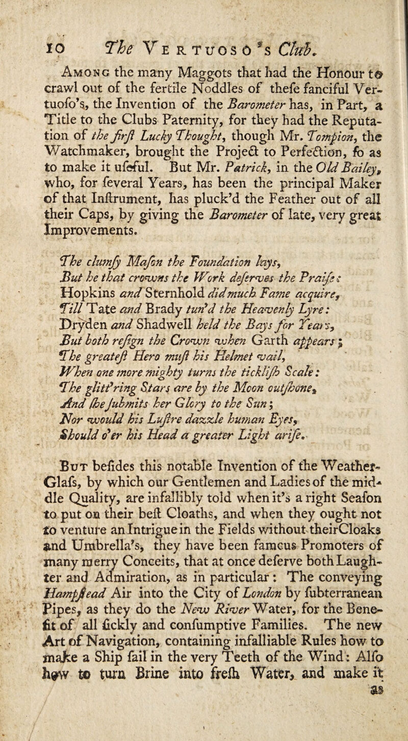 Among the many Maggots that had the Honour to crawl out of the fertile Noddles of thefe fanciful Ver- tuofo’s, the Invention of the Barometer has, in Part, a Title to the Clubs Paternity, for they had the Reputa¬ tion of the Jirfi Lucky Tbought, though Mr, Tompion, the Watchmaker, brought the Project to Perfection, fb as to make it ufeful. But Mr. Patrick, in the Old Bailey9 who, for feveral Years, has been the principal Maker of that Inftrument, has pluck’d the Feather out of all their Caps, by giving the Barometer of late, very great Improvements. The clmnfy Mafon the Foundation lays, But he that crowns the Work deferses the Prai/ec Hopkins and Sternhold did much Fame acquire, Till Tate and Brady turfd the Heavenly Lyre: Dryden and Shadwell held the Bays for Teat if. But hath refgn the Crown when Garth appears ; The great eft Hero muf his Helmet vail. When one more mighty turns the ticklijh Scale: The glittering Stars are by the Moon outjhone, And (he Jub/nits her Glory to the Sun; Nor would his Lufire dazzle human Eyes, Should o’er his Head a greater Light arife. But beiides this notable Invention of the Weather- Glafs, by which our Gentlemen and Ladies of the mid¬ dle Quality, are infallibly told when it’s a right Seafon to put on their bed Cloaths, and when they ought not to venture an Intrigue in the Fields without theirCloaks &nd Umbrella’s, they have been famcus Promoters of many merry Conceits, that at once deferve both Laugh¬ ter and Admiration, as in particular : The conveying Hampfead Air into the City of London by fubterranean Pipes, as they do the New River Water, for the Bene¬ fit of all fickly and confumptive Families. The new Art of Navigation, containing infalliable Rules how to jnafce a Ship fail in the very Teeth of the Wind: Alfo h^w to turn Brine into frelh Water, and make it