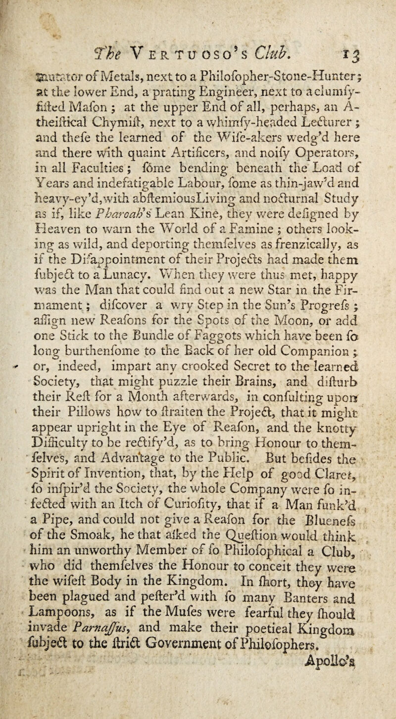 Mutator of Metals, next to a Philofopher-Stone-Himter^ at the lower End, a prating Engineer, next to aclumfy- iifted Mafon ; at the upper End of all, perhaps, an A- theifiical Chymid, next to a whimfy-headed Ledlurer; and thefe the learned of the Wife-akers wedg?d here and there with quaint Artificers, and noify Operators, in all Faculties ; fome bending beneath the Load of Years and indefatigable Labour, fome as thin-jaw’d and Heavy-ey’d,with abdemiousLiving and nodlurnal Study as if, like Pharoatii Lean Kind, they were deiigned by Heaven to warn the World of a Famine ; others look¬ ing as wild, and deporting themfelves as frenzically, as if the Difappointment of their Projects had made them fubjedt to a Lunacy. When they were thus met, happy was the Man that could find out a new Star in the Fir¬ mament ; difcover a w ry Step in the Sun’s Progrefs ; affign new Reafons for the Spots of the Moon, or add one Stirk to the Bundle of Faggots which have been fo long burthenfome to the Back of her old Companion or, indeed, impart any crooked Secret to the learned Society, that might puzzle their Brains, and didurb their Red for a Month afterwards, in confulting upon their Pillows how to draiten the Projedt, that it might appear upright in the Eye of Pveafon, and the knotty Difficulty to be redtify’d, as to bring Honour to them¬ felves, and Advantage to the Public. But befides the Spirit of Invention, that, by the Help of good Claret, fo infpir’d the Society, the whole Company were fo in- fedted with an Itch of Curiofity, that if a Man funk’d a Pipe, and could not give a Reafon for the Bluenefs of the Smoak, he that alked the Quedion would think him an unworthy Member of fo Philofophical a Club, who did themfelves the Honour to conceit they were the wifed Body in the Kingdom. In fliort, they have been plagued and peder’d with fo many Banters and Lampoons, as if the Mules were fearful they fhoulci invade PamaJJ'us, and make their poetieal Kingdom fubjedt to the Itridt Government ofPhilofophers. Apollo’s