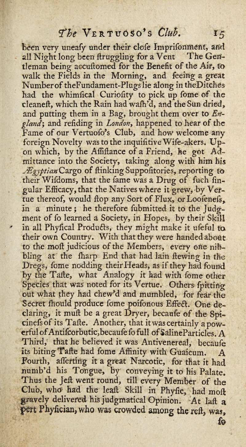 been very uneafy under their clofe Imprifomtient, arid all Night long been ftruggling for a Vent The Gen¬ tleman being aGCuftomed for the Benefit of the Air, to walk the Fields in the Morning, and feeing a great Number of theFundament-Plugslie along in theDitches had the whimlical Curiofity to pick up fome of the clean eft, which the Rain had wafh’d, and the Sun dried* and putting them in a Bag, brought them over to En¬ gland-, and refiding in London, happened to hear of the Fame of our Vertuofo’s Club, and how welcome any foreign Novelty was to the inquifitive Wife-akers. Up¬ on which, by the Aftiftance of a Friend, he got Ad¬ mittance into the Society, taking along with him his ^Egyptian Cargo of ftinking Suppofitories, reporting to their Wifdoms, that the fame was a Drug of fuch lin¬ gular Efficacy, that the Natives where it grew, by Ver- tue thereof, would ftop any Sort of Flux, or Loofenefs* in a minute; he therefore fubmitted it to the Judg¬ ment of fo learned a Society, in Hopes, by their Skill in all Phyfical Produ&s, they might make it ufeful ta their own Country. With that they were handedabotit to the moft judicious of the Members, every one nib¬ bling at the fharp End that had lain ftewing in the Dregs, fome nodding their Heads, as if they had found by the Tafte, what Analogy it had with fome other Species that was noted for its Vertue. Others fpitting out what they had chew’d and mumbled, for fear the Secret fhould produce fome poifonous EfFedl. One de¬ claring, it muft be a great Dryer, becaufe of the Spi- einefsof its Tafte. Another, that it was certainly a pow¬ erful of Antifcorbutic,becaufe fo full of SalinePar tides. A Third, that he believed it was Antivenereal, becaufe its biting Tafte had fome Affinity with Guaicum. A Fourth, aftertiftg it a great Narcotic, for that it had numb’d his Tongue, by conveying it to his Palate. Thus the Jeft went round, till every Member of the Club, who had the leaft Skill in Phyfic, had moft gravely delivered his judgmatical Opinion. At laft a f>m Phyfician* who was crowded among the reft* was*