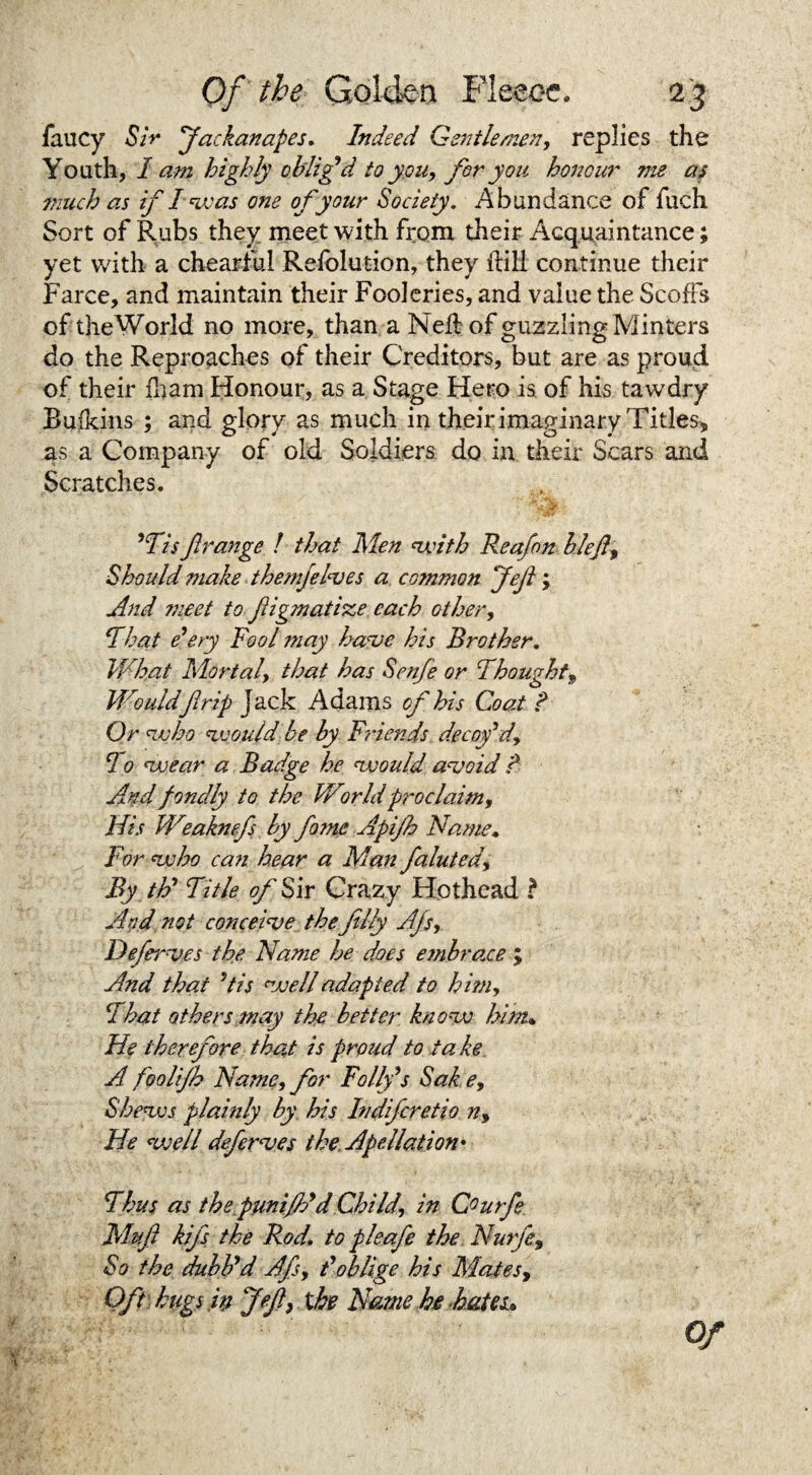 faucy Sir 'Jackanapes. Indeed Gentlemen, replies the Youth, 1 am highly oblig'd to you, for you honour me as much as if as one of your Society. Abundance of fuch Sort of Rubs they meet with from their Acquaintance; yet with a chearfu! Refolution, they Hill continue their Farce, and maintain their Fooleries, and value the Scoffs of theWorld no more, than a Nell of guzzling Minters do the Reproaches of their Creditors, but are as proud of their fham Honour, as a Stage Hero is of his tawdry Ruikins ; and glory as much in their imaginary Titles, as a Company of old Soldiers do in their Scars and Scratches. 'Us f range ! that Men with Reafon blefe, Should make themfelves a common Jefe ; And meet to feigmatisze. each other, Ihat deny Fool may have his Brother. What Mortal, that has Sen/e or Thought, Wouldfirip Jack Adams of his Coat ? Or who would be by Friends decoy'd, 10 wear a Badge he would unsaid ? And fondly to the World proclaim. His Weaknefs by fame Apifh Name. For who caii hear a Man faluted. By th’ Title of Sir Crazy Hothead ? And not conceive thefelly Ajs, Defervfs the Name he does embrace ; And thai 5tis well adapted to him, That others may the better know him• He therefore that is proud to take A foolifh Name, for Folly's Sake, Shews plainly by his Indifcretio n. He well deferves theApe Hat ion* Thus as the punifldd Child, in Courfe Mufi kifs the Rod. to pleafe the Nurfe, So the dubb'd Afs, t'oblige his Mates, Oft hugs ip Jefe, the Name he hates* Of