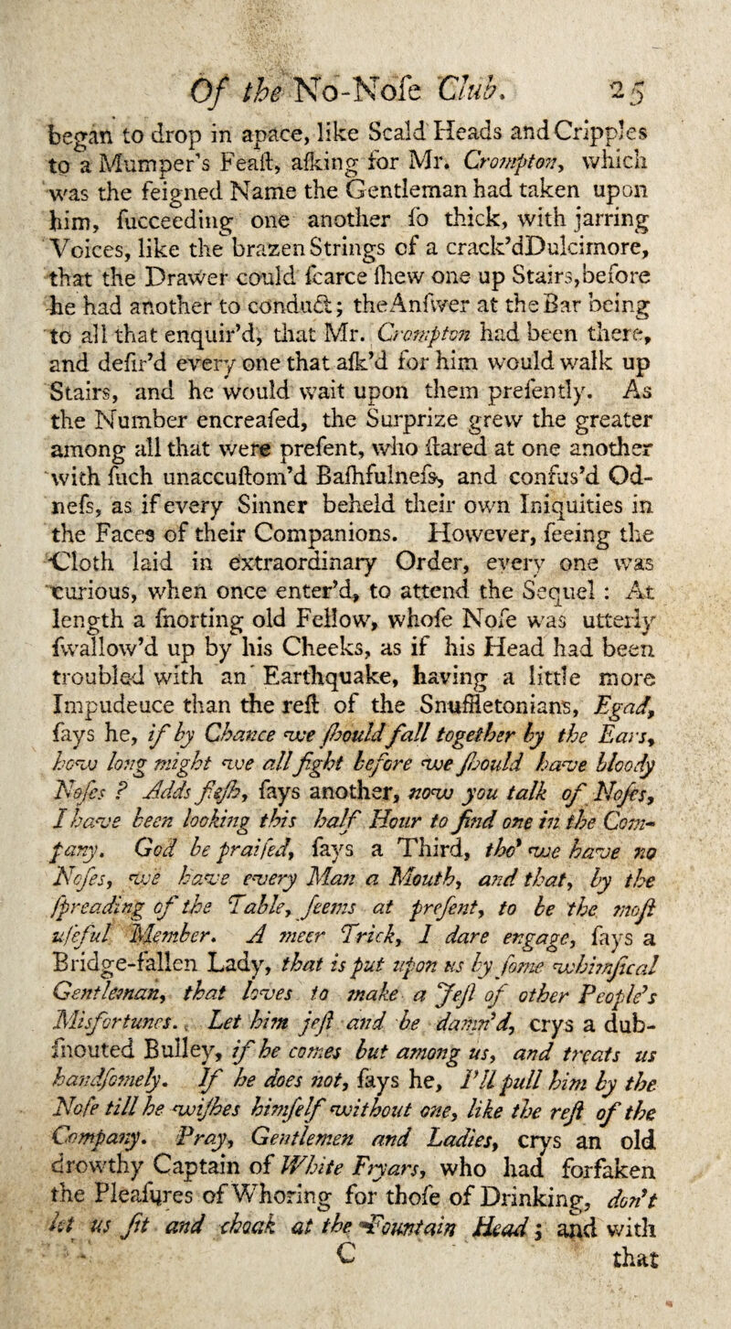 began to drop in apace, like Scald Heads and Cripples to a Mumper's Feail, afking for Mr. Cro?npton, which was the feigned Name the Gentleman had taken upon him, fucceeding one another fo thick, with jarring Voices, like thebrazen Strings of a crack’dDulcimore, that the Drawer could fcarce (hew one up Stairs, before -he had another to conduct; theAnfwer at the Bar being to all that enquir’d, that Mr. Crompton had been there, and defir’d every one that afk’d for him would walk up Stairs, and he would wait upon them prefently. As the Number encreafed, the Surprize grew the greater among all that were prefent, who flared at one another 'with fuch unaccuftom’d Bafhfulnefs, and confus’d Od- nefs, as if every Sinner beheld their own Iniquities in the Faces of their Companions. However, feeing the Cloth laid in extraordinary Order, every one was curious, when once enter’d, to attend the Sequel : At length a fnorting old Fellow, whofe Nofe was utterly fvvallow’d up by his Cheeks, as if his Head had been troubled with an’ Earthquake, having a little more Impudence than the refl of the -Snuffletonians, Egad, fays he, if by Chance vce Jhouldfall together by the Ears, hovj long might <ive all fight before voe firndd have bloody Nofes ? Adds fiejh, fays another, novo you talk of Nofes, / heme been looking this half Hour to find one in the Com- pany. God be praifed, fays a Third, the* voe have no Nofes, five have every Man a Mouth, and that, by the fpreading of the Table, fieems at prefent, to be the mofi ufeful Member. A meer Trick, 1 dare engage, fays a Bridge-fallen Lady, that is put upon us by f&me vohhnfical Gentleman, that loves to make a Jejl of other People's Misfortunes., Let him jefi and be damn'd, crys a dub- inouted Bui ley, if he comes but among us, and treats us handfotnely. If he does not, fays he. I'll pull him by the Nofe till he voijhes himfelf 'without one, like the ref of the Company. Pray, Gentlemen and Ladies, crys an old drewthy Captain of White Fryars, who had forfaken t he Pleafqres of Whoring for thofe of Drinking, don't kt us ft and cloak at the -Fountain Head; and with * * C that