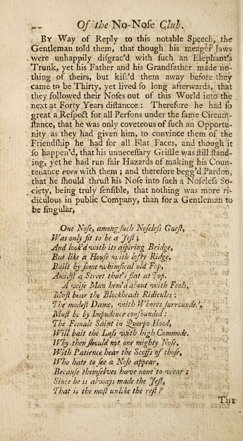 By Way of Reply to this notable Speech, the Gentleman told them, that though his meager Jaws . were unhappily difgrac’d with fuch an Elephant's Trunk, yet his Father and his Grandfather made no¬ thing of theirs, but kifs’d them away before they came to be Thirty, yet lived fo long afterwards, that they followed their Nofes out of this World into the next at Forty Years diiiancce : Therefore he had fo great a Refpeft for all Perfons under the fame Circum- flance, that he was only coveteous of fuch an Opportu¬ nity as they had given him, to convince them of the . Friendfhip he had for all Flat Faces, and though it fo happen’d, that his unneceflary Griille was frill hand¬ ing, yet he had run fair Hazards of making his Coun¬ tenance even with them; and therefore begg’d Pardon, that he Ihould thruflhis Nofe into fuch a Nofelefs So¬ ciety, being truly fenfible, that nothing was more ri¬ diculous in public Company, than for a Gentleman to . be lingular, .One' Nofe, among fuch' Nofelefs Gueft, . Was only fit to be a Jefi; And lock'd <witb its afpiring Bridge, But like a Houfe kfiiw lefty Ridge. Built by fine vjhimfcal old Fop, Amid ft a Street that's fiat at lop. A veife Man hem'd about nxith Fools, Ivlufi bear the Blockheads Ridicules : 1 he ?nodefi Dame, <with Whores Jurr cun defy Mu ft be by Impudenceconfounded: The Female Saint in Shierpo Hoed, Will bait the Lefts vfith high Commode, Why then jkould not one mighty Nofe, With Patience hear the Scoffs of thofe. Who hate to fee a Nofe appear, Becaufe Ihemfelves have none to veear ; Since he is alvoays made the 'Jefi, That is the me ft unlike the ref P r . The