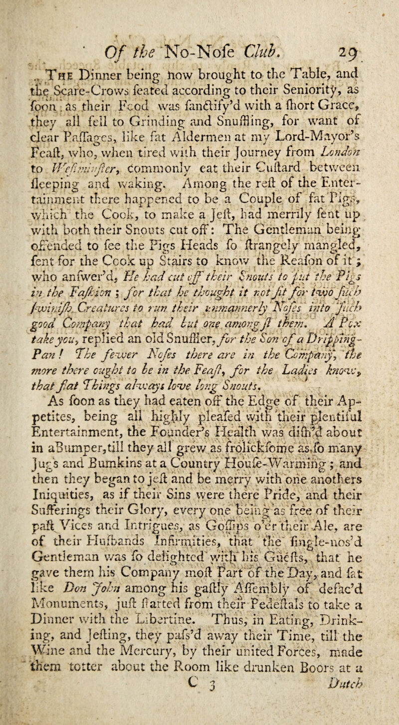 .. The Dinner being how brought to the Table, and the Scare-Crows leafed according to their Seniority, as foon , as their Food was fandlify’d with a ftiort Grace, they all fell to Grinding and Snuffling, for want of clear Paflages, like fat Aldermen at my Lord-Mayor’s Fcaft, who, when tired with their Journey from London to We ft m: after, commonly eat their Cuftard between deeping and waking. Among the red of the Enter¬ tainment there happened to be a Couple of fat Pigs, which the Cook, to make a Jell, had merrily fent up with both their Snouts cut off: The Gentleman being offended to fee the Figs Heads fo ftrangejy mangled, fent for the Cook up Stairs to know the Reaffm of it; who anfwer’d, He had cut off their Snouts to phi the Pigs in the Fa/hi on j for that he thought it not Jit for two fob pwinif . Creatures to run their unmannerly Nafes' into fitch good Company that had but one amow Ji them. A Pox take you) replied an old SnuHlQT.fr the Son of a Dripping- Pan ! The fewer Ncfes there are in the Company, the more there ought to he in the Feafl, for the Ladies know, that flat Things always lo*ve long Snouts. As foon as they had eaten off the Edge of their Ap¬ petites, being ail highly pleaded with their plentiful Entertainment, the Founder’s Health was dffed about in aBumper,till they all grew as frolickfome as\fo many jug's and Bumkins at a Country Houfe-Warming; and then they began to jell and be merry with one anothers Iniquities, as if their Sins were there Pride, and their Sufferings their Glory, every one being as free of their paff Vices and Intrigues, as Gofflps o’er their Ale, are of their Huibands Indfmities, that tile ‘fmgle-nos’d Gentleman was fo delighted witji his Gueds, that he gave them his Company mod Part or the Day, and fat like Don John among his gadly Affembly of defac’d Monuments, juft darted from their Pededals to take a Dinner with the Libertine. Thus, in Eating, Drink¬ ing, and Jelling, they pafs’d away their Time, till the Wine and the Mercury, by their united Forces, made them totter about the Room like drunken Boors at a Dutch