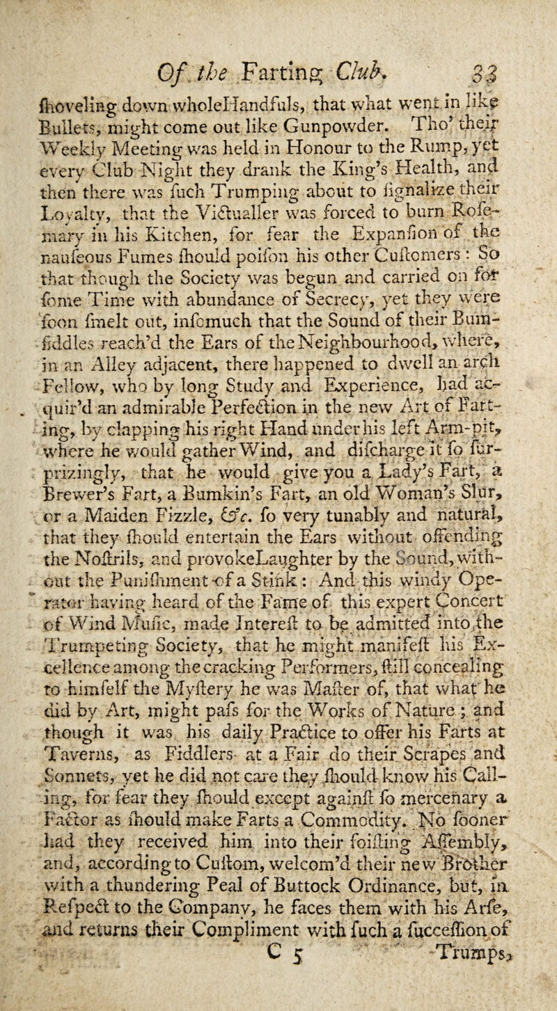 {hoveling down wIioleHandfuls, that what went in like Bullets, might come out like Gunpowder, iho tneip Weekly Meeting was held in Honour to the Rump, yet every Club Night they drank the King’s Health, and then there was fuch Trumping about to iignalize their Loyalty, that the Victualler was forced to burn Rofe- mary in his Kitchen, for fear the Expand on of the naufeous Fumes Ihould poilon his other Cuftomers: So that though the Society was begun and carried on for* feme Time with abundance of Secrecy, yet they were icon fmelt out, infomuch that the Sound of their Bum- fiddles reach’d the Ears of the Neighbourhood, where, in an Alley adjacent, there happened to dwell an arqlt Fellow, who by long Study and Experience, had ac¬ quir’d an admirable Perfection in the new Art of Fart¬ ing, by clapping his right Eland under his left Arm-pit, where he would gather Wind, and difeharge it fo fur- prizingly, that he would give you a Lady’s Fart, a Brewer’s Fart, a Bumkin’s Fart, an old Woman’s Slur, or a Maiden Fizzle, Cfr. fo very tunably and natural, that they ihould entertain the Ears without offending the Noitrils, and provokeLaughter by the Sound, with¬ out the PuniHimentof a Stink: And this windy Ope¬ rator having- heard of the Fame of this expert Concert of Wind Mime, made Jntereil to be admitted into, the Trumpeting Society, that he might manifeit his Ex¬ cellence among the cracking Performers, Fill concealing to -himfelf the Myftery he was Maker of, that what he did by Art, might pafs for the Works of Nature ; and though it was his daily PraClice to offer his Farts at Taverns, as Fiddlers- at a Fair do their Scrapes and Sonnets, yet he did not care they ihould know his Call¬ ing, for fear they ihould except againfl fo mercenary a* Factor as ihould make Farts a Commodity. No fooner had they received him into their foiling Affembly, and, according to Cuilom, welcom’d their new Brother with a thundering Peal of Buttock Ordinance, but, in. Refpect to the Company, he faces them with his Arfe, and returns their Compliment with fuch a fucceiTion of C 5 Trumps*