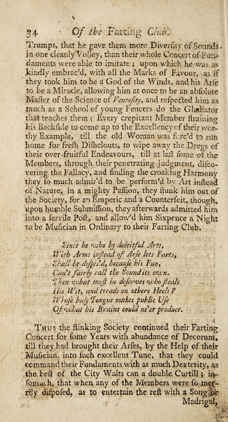 Trumps, that he gave them more Diversity of Sottrids. in one cleanly Volley, than their whole Concert of Fun¬ daments were able to imitate ; upon which he was as kindly embrac’d, with all the Marks of Favour, as if they took him to be a God of the Winds, and his Arfe to be a Miracle, allowing him at once to be an abfolute Matter of the Science of Ventofity, and refpefted him as much as a School of young Fencers do the Gladiator that teaches them : Every crepitant Member ftraininp- his Backfide to come up to the Excellency of their wor¬ thy Example, till the old Woman was forc’d to run home for freih Difhclouts, to wipe away the Dregs of their over-fruitful Endeavours, till at laft feme of the Members, through their penetrating judgment, clifco- vering the Fallacy, and finding the croaking Harmony they fo much admir’d to be perform’d by Art infiead of Nature, in a mighty Pafilon, they fiunk him out of the Society, for an Emperic and a Counterfeit, though, upon humble Submifiion, they afterwards admitted him into a fervile Poll, and allow’d him Sixpence a Night to be Mufician in Ordinary to their Farting Club. Since he who by deceitful Arts, U 'ith Arms infiead of Arfe lets Farts, Shall be dfipiddy becauje his Fun, Can t fairly call the Sound its osuen. jThen Kvhat ?Hufi he defer a) es <wbo fieals His Wit, and treads on others Heels ? JVhofe bufy Fongue makes public Uje Ofnfhat his Brains could ne’er produce. ■ •. ,< • i \ k- r . • • i.v-*-- -4> ' -4*' TJ Thus the flinking Society continued their Farting Concert for fome Years with abundance of Decorum, till they had brought their Arfes, by the Help of their Mufician, into fuch excellent Tune, that they could ccm*$and their Fundaments with as much Dexterity, as the bed of the City Waits can a double Curtill; in- fpmuch, that when any of the Members were fo mer¬ rily dftpofed? as to entertain the reft with a SongJ^F Madrigafi