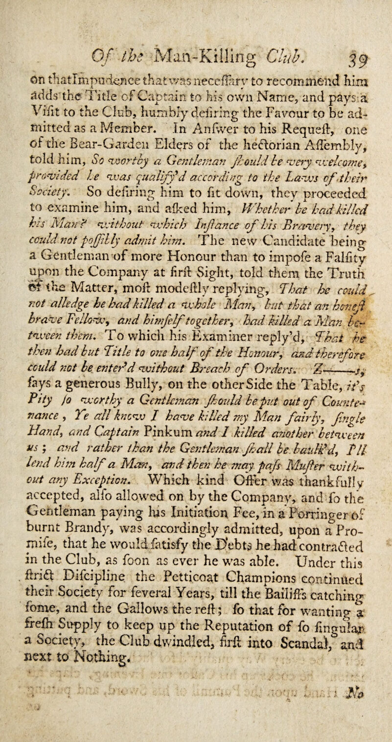 on thatlmpodenee that was neceffary to recommend him adds'the Title of Captain to his own Name, and pays a Vifit to the Club, humbly deiming the Favour to be ad¬ mitted as a Member. In Anfwer to his Requed, one of the Bear-Garden Elders of the heflorian Adembly, told him, So worthy a Gentleman Jr. Quid he very welcome, provided he was qualify'd according to the Laws of .their Society. So defining him to fit down, they proceeded to examine him, and afked him, Whether he had killed his Man? without which In fiance of his Bravery, they could not poffibly admit him. The new Candidate being a Gentleman of more Honour than to impofe a Falfity upon the Company at find Sight, told them the Truth ef the Matter, mod modedly replying, That he could not alledge he had killed a whole Man, hut that an honefh brave Fellow, and himfelf together, had killed a. Man be¬ tween them. To which his Examiner reply’d. That he then had but Title to one half of the Honour, and therefore could 7201 be enter’d without Breach of Orders. Z—_ fays a generous Bully, on the other Side the Table, itf Pity (o worthy a Gentleman ft oidd be put out of Canute- nance , Ye all know J have killed my Man fairly, fugle Hand, and Captain Pinkum and 1 killed another between us ; and rather than the Gentleman ft all be baulk’d, Til lend him half a Mem, and then he may pafs Mufter with¬ out any Exception. Which kind Oder was thankfully accepted, alfo allowed on by the Company, and fo the Gentleman paying has Initiation Fee, in a Porringer of burnt Brandy, was accordingly admitted, upon a Pro- mile, that he would fatisfy the Debts he had contracted in the Club, as foon as ever he was able. Under this drift Difcipline the Petticoat Champions continued their Society for feverai Years, till the Bailiffs catching fome, and the Gallows the red ; fo that for wanting a frefh Supply to keep up the Reputation of fo fingular a Society, the Club dwindled, fird into Scandal, and next to Nothing.