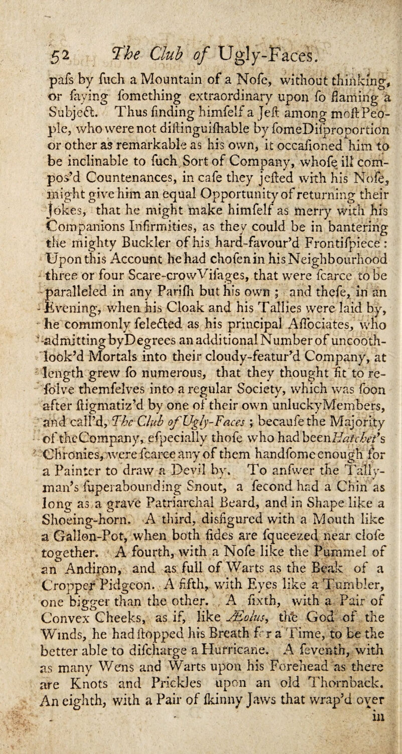 pafs by fuch a Mountain of a Nofe, without thinking, or faying fomething extraordinary upon fo darning a Subject. Thus finding himfelf a jeft among mod:Peo¬ ple, who were not dillinguifhable by fomeDilproportion or other as remarkable as his own, it occafioned him to be inclinable to fuch Sort of Company, whofeil! com¬ pos’d Countenances, in cafe they jelled with his Nofe, might give him an equal Opportunity of returning their Jokes, that he might make himfelf as merry with his Companions Infirmities, as they could be in bantering the mighty Buckler of his hard-favour’d Frontifpiece : Upon this Account he had chofenin his Neighbourhood three or four Scare-crovvVifages, that were fcarce to be paralleled in any Parifh but his own ; and thefe, in an - livening, when his Cloak and his Tallies were laid by, he commonly fele&ed as his principal Aflociates, who -admitting byDegrees an additional Number of uncooth- look’d Mortals into their cloudy-featurkl Company, at length grew fo numerous, that they thought fit to re- foive themfelves into a regular Society, which was foon after fligmatiz’d by one of their own unluckyMembers, and call’d, The Club of Ugly-Faces ; becaufethe Majority ofthc Company, efpecially thofe who had bcenHSchet’s Chronies, were fcarce any of them handfome enough for a Painter to draw a Devil by. To anfwer the Tally- man’s fupei abounding Snout, a fecond had a Chin as long as a grave Patriarchal Beard, and in Shape like a Shoeing-horn. A third, disfigured with a Mouth like a Gallon-Pot, when both fides are fqueezed near clofe together. A fourth, with a Nofe like the Pummel of an Andiron, and as full of Warts as the Beak of a Cropper Pidgcon. A fifth, with Eyes like a Tumbler, one bigger than the other. A fixth, with a Pair of Convex Cheeks, as if, like JEolusy thh God of the Winds, he had Hopped his Breath Fcr a Time, to be the better able to difeharge a Hurricane. A fevehfh, with as many Wens and Warts upon his Forehead as there are Knots and Prickles upon an old Thornback. An eighth, with a Pair of fkinny Jaws that wrap’d over