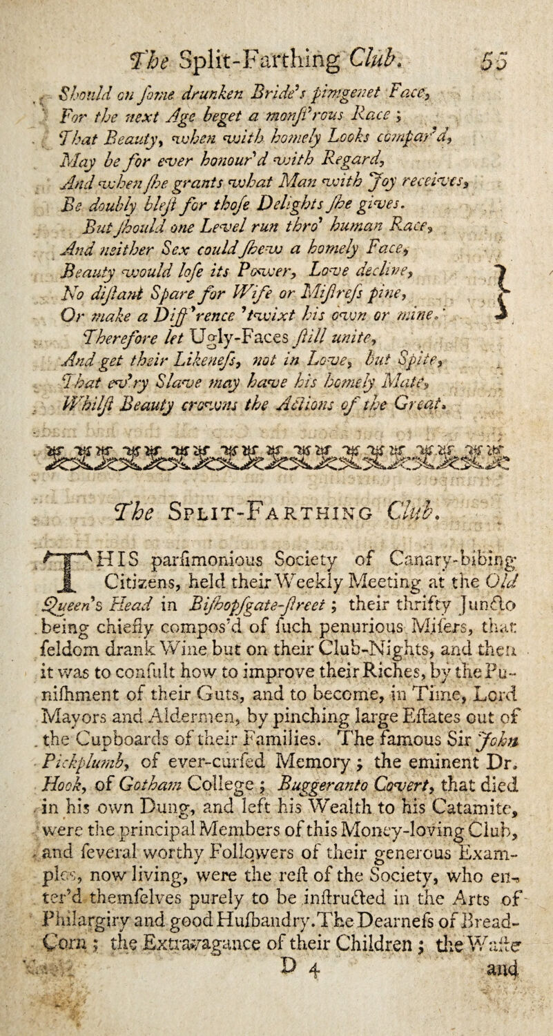 Should oti fame drunken Bride’s pimgenet race, For the next Age beget a monjt’rous Race ; That Beauty, nvhen swith hosnely Looks compar'd, May he for ever ho?iourd with Regard, And when fhe grants what Man with Joy receives. Be doubly blejl for thofe Delights Jhe gives. But jhould one Level run thro’ human Race, And neither Sex could Jhe vs a homely Face, Beauty would lofe its Power, Love decline, No difant Spare for Wife or Mifrefs pine, Or snake a Difference ’twixt his own or mine, ’ Therefore let Ugly-Faces fill unite. And get their Likenefs, not in Love, but Spite, That ev’ry Slave may have his homely Matt, Wkilft Beauty crowns the Actions of the Great, St he Split-Farthing Club. t y- A HIS parsimonious Society of Canary-bibing Citizens, held their Weekly Meeting at t he Old Queen $ Head in Bifoopfgate f net; their thrifty Junflo . being chiefly compos'd of Inch penurious Mjfers, that feldoxn drank Wine but on their Club-Nights, and then it was to confult how to improve their Riches, by thePu- nifhment of their Guts, and to become, in Time, Lord Mayors and Aldermen, by pinching large Eflates out of . the Cupboards of their Families. The famous Sir John Pickplumb, of ever-curfed Memory ; the eminent Dr, Hook, of Gotham College ; Buggeranto Covert, that died in his own Dung, and left his Wealth to his Catamite, were tire principal Members of this Money-loving Club, < and feveral worthy Followers of their generous Exam¬ ples, now living, were the reft of the Society, who en^ ter’d themfelves purely to be inftrudled in the Arts of Pliilargiry and good Hufbandry.The Dearnefs of Bread- Corn ; the Extravagance of their Children; the Italic D 4 and